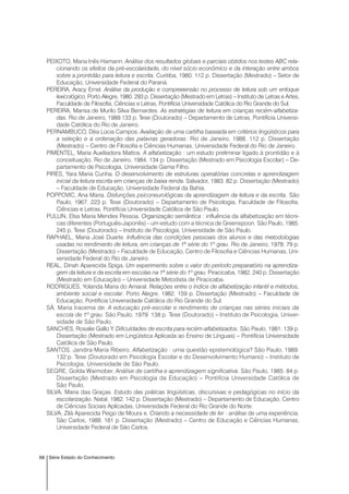 68 Série Estado do Conhecimento
PEIXOTO, Maria Inês Hamann. Análise dos resultados globais e parciais obtidos nos testes ABC rela-
cionando os efeitos da pré-escolaridade, do nível sócio econômico e da interação entre ambos
sobre a prontidão para leitura e escrita. Curitiba, 1980. 112 p. Dissertação (Mestrado) – Setor de
Educação, Universidade Federal do Paraná.
PEREIRA, Aracy Ernst. Análise da produção e compreeensão no processo de leitura sob um enfoque
lexicológico. Porto Alegre, 1980. 293 p. Dissertação (Mestrado em Letras) – Instituto de Letras e Artes,
Faculdade de Filosofia, Ciências e Letras, Pontifícia Universidade Católica do Rio Grande do Sul.
PEREIRA, Marisa de Murilo Silva Bernardes. As estratégias de leitura em crianças recém-alfabetiza-
das. Rio de Janeiro, 1989.133 p. Tese (Doutorado) – Departamento de Letras, Pontifícia Universi-
dade Católica do Rio de Janeiro.
PERNAMBUCO, Déa Lúcia Campos. Avaliação de uma cartilha baseada em critérios lingüísticos para
a seleção e a ordenação das palavras geradoras. Rio de Janeiro, 1988. 112 p. Dissertação
(Mestrado) – Centro de Filosofia e Ciências Humanas, Universidade Federal do Rio de Janeiro.
PIMENTEL, Maria Auxiliadora Mattos. A alfabetização : um estudo preliminar ligado à prontidão e à
conceituação. Rio de Janeiro, 1984. 134 p. Dissertação (Mestrado em Psicologia Escolar) – De-
partamento de Psicologia, Universidade Gama Filho.
PIRES, Yara Maria Cunha. O desenvolvimento de estruturas operatórias concretas e aprendizagem
inicial da leitura escrita em crianças de baixa renda. Salvador, 1983. 82 p. Dissertação (Mestrado)
– Faculdade de Educação, Universidade Federal da Bahia.
POPPOVIC, Ana Maria. Disfunções psiconeurológicas da aprendizagem da leitura e da escrita. São
Paulo, 1967. 223 p. Tese (Doutorado) – Departamento de Psicologia, Faculdade de Filosofia,
Ciências e Letras, Pontifícia Universidade Católica de São Paulo.
PULLIN, Elsa Maria Mendes Pessoa. Organização semântica : influência da alfabetização em técni-
cas diferentes (Português-Japonês) - um estudo com a técnica de Greenspoon. São Paulo, 1985.
245 p. Tese (Doutorado) – Instituto de Psicologia, Universidade de São Paulo.
RAPHAEL, Maria José Duarte. Influência das condições pessoais dos alunos e das metodologias
usadas no rendimento de leitura, em crianças de 1ª série do 1º grau. Rio de Janeiro, 1978. 79 p.
Dissertação (Mestrado) – Faculdade de Educação, Centro de Filosofia e Ciências Humanas, Uni-
versidade Federal do Rio de Janeiro.
REAL, Dinah Aparecida Spiga. Um experimento sobre o valor do período preparatório na aprendiza-
gem da leitura e da escrita em escolas na 1ª série do 1º grau. Piracicaba, 1982. 240 p. Dissertação
(Mestrado em Educação) – Universidade Metodista de Piracicaba.
RODRIGUES, Yolanda Maria do Amaral. Relações entre o índice de alfabetização infantil e métodos,
ambiente social e escolar. Porto Alegre, 1982. 159 p. Dissertação (Mestrado) – Faculdade de
Educação, Pontifícia Universidade Católica do Rio Grande do Sul.
SÁ, Maria Iracema de. A educação pré-escolar e rendimento de crianças nas séries iniciais da
escola de 1º grau. São Paulo, 1979. 138 p. Tese (Doutorado) – Instituto de Psicologia, Univer-
sidade de São Paulo.
SANCHES, Rosalie Gallo Y. Dificuldades de escrita para recém-alfabetizados. São Paulo, 1981. 139 p.
Dissertação (Mestrado em Lingüística Aplicada ao Ensino de Línguas) – Pontifícia Universidade
Católica de São Paulo.
SANTOS, Jandira Maria Ribeiro. Alfabetização : uma questão epistemológica? São Paulo, 1989.
132 p. Tese (Doutorado em Psicologia Escolar e do Desenvolvimento Humano) – Instituto de
Psicologia, Universidade de São Paulo.
SEGRE, Golda Waimober. Análise de cartilha e aprendizagem significativa. São Paulo, 1985. 84 p.
Dissertação (Mestrado em Psicologia da Educação) – Pontifícia Universidade Católica de
São Paulo.
SILVA, Maria das Graças. Estudo das práticas lingüísticas, discursivas e pedagógicas no início da
escolarização. Natal, 1982. 142 p. Dissertação (Mestrado) – Departamento de Educação, Centro
de Ciências Sociais Aplicadas, Universidade Federal do Rio Grande do Norte.
SILVA, Zilá Aparecida Peigo de Moura e. Criando a necessidade de ler : análise de uma experiência.
São Carlos, 1988. 181 p. Dissertação (Mestrado) – Centro de Educação e Ciências Humanas,
Universidade Federal de São Carlos.
 