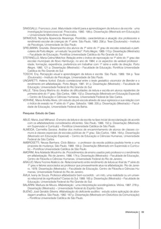 69Alfabetização
SINISGALLI, Francisco José. Maturidade infantil para a aprendizagem da leitura e da escrita : uma
investigação biopsicossocial. Piracicaba, 1980. 199 p. Dissertação (Mestrado em Educação)
– Universidade Metodista de Piracicaba.
SIPAVICIUS, Nympha Aparecida Alvarenga. Prontidão, características e atuação dos professores e
rendimento escolar de crianças de 1ª série. São Paulo, 1983. 256 p. Tese (Doutorado) – Instituto
de Psicologia, Universidade de São Paulo.
SPIELMANN, Graziela. Desempenho dos alunos da 1ª série do 1º grau de escolas estaduais e parti-
culares de Porto Alegre : um estudo “ex post fact”. Porto Alegre, 1989. 115 p. Dissertação (Mestrado)
– Faculdade de Educação, Pontifícia Universidade Católica do Rio Grande do Sul.
STEFANELLO, Maria Celina Melchior. Relação entre o índice de reprovação na 1ª série do 1º grau das
escolas municipais de Novo Hamburgo, no ano de 1984, e os aspectos da variável professor :
idade, formação, experiência, preferência em trabalhar com 1ª série e estilo de direção. Porto
Alegre, 1985. 121 p. Dissertação (Mestrado) – Faculdade de Educação, Pontifícia Universidade
Católica do Rio Grande do Sul.
TOSCHI, Eny. Percepção visual e aprendizagem da leitura e escrita. São Paulo, 1989. 184 p. Tese
(Doutorado) – Instituto de Psicologia, Universidade de São Paulo.
UNGARETTI, Helena Vurlod. Estudo correlacional entre o teste gestaltico visomotor de Bender e o
rendimento em alfabetização. Porto Alegre, 1981. 91 p. Dissertação (Mestrado) – Faculdade de
Educação, Universidade Federal do Rio Grande do Sul.
VALLE, Tânia Gracy Martins do. Análise de dificuldades de leitura e escrita em alunos repetentes de
primeira série do 1º grau. São Carlos, 1984. 102 p. Dissertação (Mestrado em Educação Especial)
– Centro de Educação e Ciências Humanas, Universidade Federal de São Carlos.
VERHINE, Maria Amélia Alves. Um estudo da pré-escola através de seus egressos e sua relação com
o índice de evasão na 1ª série do 1º grau. Salvador, 1986. 205 p. Dissertação (Mestrado) – Facul-
dade de Educação, Universidade Federal da Bahia.
Pesquisa: Estudo de Caso
ABUD, Maria José Milharezi. O ensino da leitura e da escrita na fase inicial da escolarização de acordo
com os alfabetizadores considerados eficientes. São Paulo, 1986. 152 p. Dissertação (Mestrado
em Supervisão e Currículo) – Pontifícia Universidade Católica de São Paulo.
ALMEIDA, Carmelita Saraiva. Análise dos motivos de encaminhamento de alunos de classes co-
muns à classes especiais de escolas públicas de 1º grau. São Carlos, 1984. 164 p. Dissertação
(Mestrado em Educação Especial) – Centro de Educação e Ciências Humanas, Universidade
Federal de São Carlos.
AMBROSETTI, Neusa Banhara. Ciclo Básico : o professor da escola pública paulista frente a uma
proposta de mudança. São Paulo, 1989. 164 p. Dissertação (Mestrado em Supervisão e Currícu-
lo) – Pontifícia Universidade Católica de São Paulo.
AMORIM, Ana Adelaide Moutinho de. Procedimentos de ensino usados pelo professor e o rendimento
em alfabetização. Rio de Janeiro, 1986. 174 p. Dissertação (Mestrado) – Faculdade de Educação,
Centro de Filosofia e Ciências Humanas, Universidade Federal do Rio de Janeiro.
ARAÚJO, Maria Yvonne Atalécio de. Relacionamento entre rendimento de leitura ao final da 1ª série do
1º grau e fatores associados ao professor que provavelmente atua na alfabetização. Rio de Janei-
ro, 1978. Dissertação (Mestrado) – Faculdade de Educação, Centro de Filosofia e Ciências Hu-
manas, Universidade Federal do Rio de Janeiro.
ÁVILA, Ivany de Souza. Professor alfabetizador bem-sucedido : um mito, uma realidade ou um univer-
so relacional de significados? Caxias do Sul, 1989. 165 p. Dissertação (Mestrado) – Faculdade de
Educação, Universidade Federal do Rio Grande do Sul.
BALARINI, Marluza de Moura. Alfabetização : uma interpretação sociolingüística. Vitória, 1987. 278 p.
Dissertação (Mestrado) – Universidade Federal do Espírito Santo.
BUENO, José Geraldo Silveira. Alfabetização do deficiente auditivo : estudo sobre aplicação de abor-
dagem analítica. São Paulo, 1982. 167 p. Dissertação (Mestrado em Distúrbios da Comunicação)
– Pontifícia Universidade Católica de São Paulo.
 