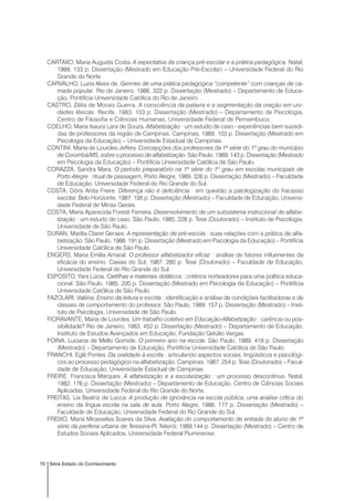 70 Série Estado do Conhecimento
CARTAXO, Maria Augusta Costa. A expectativa da criança pré-escolar e a prática pedagógica. Natal,
1988. 133 p. Dissertação (Mestrado em Educação Pré-Escolar) – Universidade Federal do Rio
Grande do Norte.
CARVALHO, Luzia Alves de. Germes de uma prática pedagógica “competente” com crianças de ca-
mada popular. Rio de Janeiro, 1986. 322 p. Dissertação (Mestrado) – Departamento de Educa-
ção, Pontifícia Universidade Católica do Rio de Janeiro.
CASTRO, Zélia de Morais Guerra. A consciência da palavra e a segmentação da oração em uni-
dades léxicas. Recife, 1983. 103 p. Dissertação (Mestrado) – Departamento de Psicologia,
Centro de Filosofia e Ciências Humanas, Universidade Federal de Pernambuco.
COELHO, Maria Isaura Lara de Souza. Alfabetização : um estudo de caso - experiências bem sucedi-
das de professores da região de Campinas. Campinas, 1989. 103 p. Dissertação (Mestrado em
Psicologia da Educação) – Universidade Estadual de Campinas.
CONTINI, Maria de Lourdes Jeffery. Concepções dos professores da 1ª série do 1º grau do município
de Corumbá/MS, sobre o processo de alfabetização. São Paulo, 1989. 143 p. Dissertação (Mestrado
em Psicologia da Educação) – Pontifícia Universidade Católica de São Paulo.
CORAZZA, Sandra Mara. O período preparatório na 1ª série do 1º grau em escolas municipais de
Porto Alegre : ritual de passagem. Porto Alegre, 1989. 326 p. Dissertação (Mestrado) – Faculdade
de Educação, Universidade Federal do Rio Grande do Sul.
COSTA, Dóris Anita Freire. Diferença não é deficiência : em questão a patologização do fracasso
escolar. Belo Horizonte, 1987. 195 p. Dissertação (Mestrado) – Faculdade de Educação, Universi-
dade Federal de Minas Gerais.
COSTA, Maria Aparecida Foresti Ferreira. Desenvolvimento de um subsistema instrucional de alfabe-
tização : um estudo de caso. São Paulo, 1985. 228 p. Tese (Doutorado) – Instituto de Psicologia,
Universidade de São Paulo.
DURAN, Marília Claret Geraes. A representação de pré-escola : suas relações com a prática de alfa-
betização. São Paulo, 1988. 191 p. Dissertação (Mestrado em Psicologia da Educação) – Pontifícia
Universidade Católica de São Paulo.
ENGERS, Maria Emília Amaral. O professor alfabetizador eficaz : análise de fatores influenentes da
eficácia do ensino. Caxias do Sul, 1987. 280 p. Tese (Doutorado) – Faculdade de Educação,
Universidade Federal do Rio Grande do Sul.
ESPOSITO, Yara Lúcia. Cartilhas e materiais didáticos : critérios norteadores para uma política educa-
cional. São Paulo, 1985. 200 p. Dissertação (Mestrado em Psicologia da Educação) – Pontifícia
Universidade Católica de São Paulo.
FAZOLARI, Valéria. Ensino da leitura e escrita : identificação e análise de condições facilitadoras e de
classes de comportamento do professor. São Paulo, 1989. 157 p. Dissertação (Mestrado) – Insti-
tuto de Psicologia, Universidade de São Paulo.
FIORAVANTE, Maria de Lourdes. Um trabalho coletivo em Educação-Alfabetização : carência ou pos-
sibilidade? Rio de Janeiro, 1983. 452 p. Dissertação (Mestrado) – Departamento de Educação,
Instituto de Estudos Avançados em Educação, Fundação Getúlio Vargas.
FOINA, Luciana de Mello Gomide. O primeiro ano na escola. São Paulo, 1989. 418 p. Dissertação
(Mestrado) – Departamento de Educação, Pontifícia Universidade Católica de São Paulo.
FRANCHI, Eglê Pontes. Da oralidade à escrita : articulando aspectos sociais, lingüísticos e psicológi-
cos ao processo pedagógico na alfabetização. Campinas, 1987. 254 p. Tese (Doutorado) – Facul-
dade de Educação, Universidade Estadual de Campinas.
FREIRE, Francisca Marques. A alfabetização e a escolarização : um processo descontínuo. Natal,
1982. 176 p. Dissertação (Mestrado) – Departamento de Educação, Centro de Ciências Sociais
Aplicadas, Universidade Federal do Rio Grande do Norte.
FREITAS, Lia Beatriz de Lucca. A produção de ignorância na escola pública; uma análise crítica do
ensino da língua escrita na sala de aula. Porto Alegre, 1986. 177 p. Dissertação (Mestrado) –
Faculdade de Educação, Universidade Federal do Rio Grande do Sul.
FREIXO, Maria Mirasselva Soares da Silva. Avaliação do comportamento de entrada do aluno de 1ª
série da periferia urbana de Teresina-PI. Niterói, 1989.144 p. Dissertação (Mestrado) – Centro de
Estudos Sociais Aplicados, Universidade Federal Fluminense.
 
