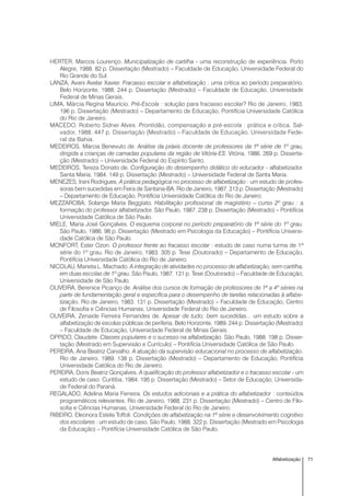 71Alfabetização
HERTER, Marcos Lourenço. Municipalização de cartilha - uma reconstrução de experiência. Porto
Alegre, 1988. 82 p. Dissertação (Mestrado) – Faculdade de Educação, Universidade Federal do
Rio Grande do Sul.
LANZA, Avani Avelar Xavier. Fracasso escolar e alfabetização : uma critica ao período preparatório.
Belo Horizonte, 1988. 244 p. Dissertação (Mestrado) – Faculdade de Educação, Universidade
Federal de Minas Gerais.
LIMA, Márcia Regina Maurício. Pré-Escola : solução para fracasso escolar? Rio de Janeiro, 1983.
196 p. Dissertação (Mestrado) – Departamento de Educação, Pontifícia Universidade Católica
do Rio de Janeiro.
MACEDO, Roberto Sidnei Alves. Prontidão, compensação e pré-escola : prática e crítica. Sal-
vador, 1988. 447 p. Dissertação (Mestrado) – Faculdade de Educação, Universidade Fede-
ral da Bahia.
MEDEIROS, Márcia Benevuto de. Análise da práxis docente de professores da 1ª série de 1º grau,
dirigida a crianças de camadas populares da região de Vitória-ES. Vitória, 1986. 269 p. Disserta-
ção (Mestrado) – Universidade Federal do Espírito Santo.
MEDEIROS, Tereza Donato de. Configuração do desempenho didático do educador - alfabetizador.
Santa Maria, 1984. 149 p. Dissertação (Mestrado) – Universidade Federal de Santa Maria.
MENEZES, Irani Rodrigues. A prática pedagógica no processo de alfabetização : um estudo de profes-
soras bem sucedidas em Feira de Santana-BA. Rio de Janeiro, 1987. 313 p. Dissertação (Mestrado)
– Departamento de Educação, Pontifícia Universidade Católica do Rio de Janeiro.
MEZZAROBA, Solange Maria Beggiato. Habilitação profissional de magistério – curso 2º grau : a
formação do professor alfabetizador. São Paulo, 1987. 238 p. Dissertação (Mestrado) – Pontifícia
Universidade Católica de São Paulo.
MIELE, Maria José Gonçalves. O esquema corporal no período preparatório da 1ª série do 1º grau.
São Paulo, 1986. 98 p. Dissertação (Mestrado em Psicologia da Educação) – Pontifícia Universi-
dade Católica de São Paulo.
MONFORT, Ester Ozon. O professor frente ao fracasso escolar : estudo de caso numa turma de 1ª
série do 1º grau. Rio de Janeiro, 1983. 305 p. Tese (Doutorado) – Departamento de Educação,
Pontifícia Universidade Católica do Rio de Janeiro.
NICOLAU, Marieta L. Machado. A integração de atividades no processo de alfabetização, sem cartilha,
em duas escolas de 1º grau. São Paulo, 1987. 131 p. Tese (Doutorado) – Faculdade de Educação,
Universidade de São Paulo.
OLIVEIRA, Berenice Picanço de. Análise dos cursos de formação de professores de 1ª a 4º séries na
parte de fundamentação geral e específica para o desempenho de tarefas relacionadas à alfabe-
tização. Rio de Janeiro, 1983. 131 p. Dissertação (Mestrado) – Faculdade de Educação, Centro
de Filosofia e Ciências Humanas, Universidade Federal do Rio de Janeiro.
OLIVEIRA, Zenaide Ferreira Fernandes de. Apesar de tudo; bem sucedidas... um estudo sobre a
alfabetização de escolas públicas de periferia. Belo Horizonte, 1989. 244 p. Dissertação (Mestrado)
– Faculdade de Educação, Universidade Federal de Minas Gerais.
OPPIDO, Claudete. Classes populares e o sucesso na alfabetização. São Paulo, 1988. 198 p. Disser-
tação (Mestrado em Supervisão e Currículo) – Pontifícia Universidade Católica de São Paulo.
PEREIRA, Ana Beatriz Carvalho. A atuação da supervisão educacional no processo de alfabetização.
Rio de Janeiro, 1989. 138 p. Dissertação (Mestrado) – Departamento de Educação, Pontifícia
Universidade Católica do Rio de Janeiro.
PEREIRA, Doris Beatriz Gonçalves. A qualificação do professor alfabetizador e o fracasso escolar - um
estudo de caso. Curitiba, 1984. 195 p. Dissertação (Mestrado) – Setor de Educação, Universida-
de Federal do Paraná.
REGALADO, Adelina Maria Ferreira. Os estudos adicionais e a prática do alfabetizador : conteúdos
programáticos relevantes. Rio de Janeiro, 1988. 231 p. Dissertação (Mestrado) – Centro de Filo-
sofia e Ciências Humanas, Universidade Federal do Rio de Janeiro.
RIBEIRO, Eleonora Estela Toffoli. Condições de alfabetização na 1ª série e desenvolvimento cognitivo
dos escolares : um estudo de caso. São Paulo, 1988. 322 p. Dissertação (Mestrado em Psicologia
da Educação) – Pontifícia Universidade Católica de São Paulo.
 