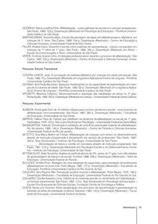 73Alfabetização
GODINHO, Maria Josefina Pinto. Alfabetização : a psicogênese da escrita em crianças amapaenses.
São Paulo, 1989. 123 p. Dissertação (Mestrado em Psicologia da Educação) – Pontifícia Universi-
dade Católica de São Paulo.
MARTINCOWSKI, Terezinha Maia. Estudo da passagem da etapa pré-alfabética para a alfabética, em
crianças de 1a
série. São Carlos, 1989. 134 p. Dissertação (Mestrado) – Centro de Educação e
Ciências Humanas, Universidade Federal de São Carlos.
PILLAR, Analice Dutra. Desenho e escrita como sistemas de representação : estudo comparativo em
crianças de 1ª série do 1º grau. São Paulo, 1989. 355 p. Dissertação (Mestrado em Artes) –
Escola de Comunicações e Artes, Universidade de São Paulo.
VERDE, Eudósio Soares Lima. A interação professor-aluno durante o processo de alfabetização. São
Carlos, 1985. 230 p. Dissertação (Mestrado) – Centro de Educação e Ciências Humanas, Univer-
sidade Federal de São Carlos.
Pesquisa: Estudo Transversal
CONTINI JUNIOR, José. A concepção do sistema alfabético por crianças em idade pré-escolar. São
Paulo, 1986. 70 p. Dissertação (Mestrado em Lingüística Aplicada ao Ensino de Línguas) – Pontifícia
Universidade Católica de São Paulo.
GOYANO, Ana Paula Machado. Aspectos metalingüísticos da capacidade de segmentação em crian-
ças de 5 a 9 anos de idade. São Paulo, 1983. 92 p. Dissertação (Mestrado em Lingüística Aplica-
da ao Ensino de Línguas) – Pontifícia Universidade Católica de São Paulo.
VITORETTI, Albertina Felisbino. Desenvolvimento e aquisição das habilidades de leitura no 1º grau.
Florianópolis,1984.202p.Dissertação(MestradoemLetras)–UniversidadeFederaldeSantaCatarina.
Pesquisa: Experimental
ALMEIDA, Rosângela Doin de. O método integral para o ensino da leitura e escrita - uma proposta de
alfabetização com compreensão. São Paulo, 1987. 260 p. Dissertação (Mestrado) – Faculdade
de Educação, Universidade de São Paulo.
BARROS, Helena Faria de. Fatores que interferem na eficiência da alfabetização na escola de 1º grau.
Santa Maria, 1975. 170 p. Tese (Livre-Docência em Psicologia) – Universidade Federal de Santa Maria.
BAUMGARTEN, Yolanda. Construção e validação de uma ficha para avaliar material de alfabetização.
Rio de Janeiro, 1980. 149 p. Dissertação (Mestrado) – Centro de Filosofia e Ciências Humanas,
Universidade Federal do Rio de Janeiro.
BETETTO, Ana Maria Belém de Freitas. Alfabetização de crianças com atraso no desenvolvimento
através de instrução programada e treinamento em serviço de professores. São Paulo, 1987.
350 p. Tese (Doutorado) – Instituto de Psicologia, Universidade de São Paulo.
__________ . Remediação de leitura e escrita em escolares através de instrução programada. São
Paulo, 1981. 216 p. Dissertação (Mestrado em Psicologia Escolar e do Desenvolvimento Huma-
no) – Instituto de Psicologia, Universidade de São Paulo.
BITTENCOURT, Sirlei Terezinha. Análise do perfil de alunos de 2ªs. séries do 1º grau com dificuldades
de aprendizagem da leitura e da escrita. Curitiba, 1986. 256 p. Dissertação (Mestrado) – Setor de
Educação, Universidade Federal do Paraná.
BULHÕES, Amélia Pinto. Testagem de uma estratégia de supervisão, para orientação de professores
alfabetizadores na zona rural. Porto Alegre, 1985. 177 p. Dissertação (Mestrado) – Faculdade de
Educação, Pontifícia Universidade Católica do Rio Grande do Sul.
CALDURO, Vera Regina Pilla. Percepção auditiva musical e alfabetização. Porto Alegre, 1976. 148 p.
Dissertação (Mestrado) – Faculdade de Educação, Universidade Federal do Rio Grande do Sul.
COLLARES, Cecília Azevedo Lima. Influência da merenda escolar no rendimento em alfabetização :
um estudo experimental. São Paulo, 1982. 113 p. Tese (Doutorado em Psicologia da Educação) –
Escola Pós-Graduada de Ciências Sociais, Fundação Escola de Sociologia e Política.
COSTA, Nydia Lins Tourinho. Efeito da aplicação dos princípios de discriminação e generalização na
reversão de letras de orientação simétrica. Salvador, 1983. 143 p. Dissertação (Mestrado) – Facul-
dade de Educação, Universidade Federal da Bahia.
 