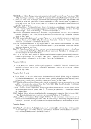 75Alfabetização
RIBOLDI, Doraci Pelicioli. Testagem de uma proposta curricular para 1ª série do 1º grau. Porto Alegre, 1982.
161 p. Dissertação (Mestrado) – Faculdade de Educação, Universidade Federal do Rio Grande do Sul.
RODRIGUES, Irene Elias. A utilização do método de comunicação total como adjunto efetivo na
remediação de alunos com dissincronia na alfabetização e a sua interface entre linguagem oral,
codificada e gesticular. Rio de Janeiro, 1988. 321 p. Dissertação (Mestrado) – Universidade Esta-
dual do Rio de Janeiro.
ROSAMILHA, Nelson. Atividades lúdicas e desenvolvimento da prontidão para a aprendizagem da
leitura e escrita : implicações para a psicologia escolar. São Paulo, 1978. 369 p. Tese (Livre-Docência
em Psicologia) – Instituto de Psicologia, Universidade de São Paulo.
SANTIAGO, Neide Varela. Remediação verbal em crianças carentes culturais : estudos experi-
mentais. São Paulo, 1973. 15 p. Dissertação (Mestrado) – Instituto de Psicologia, Universi-
dade de São Paulo.
SANTOS, Isa Maria dos. Leitura na 1ª série do 1º grau : um instrumento de medida de competências
básicas. Rio de Janeiro, 1982. 124 p. Dissertação (Mestrado) – Centro de Filosofia e Ciências
Humanas, Universidade Federal do Rio de Janeiro.
SILVEIRA, Maria Helena Bresser da. Aquisição da leitura : uma análise comportamental. São Paulo,
1978. 139 p. Tese (Doutorado) – Departamento de Psicologia Experimental, Instituto de Psicolo-
gia, Universidade de São Paulo.
SILVEIRA, Tânia Borges Fortes da. Ler e escrever como um processo ativo da criança : o desafio de
uma nova proposta. Porto Alegre, 1986. Dissertação (Mestrado) – Faculdade de Educação, Uni-
versidade Federal do Rio Grande do Sul.
VASCONCELLOS, Vera Maria Ramos de. Repercussão do desenvolvimento psicomotor no comporta-
mento de leitura-escrita. Rio de Janeiro, 1980. 133 p. Dissertação (Mestrado em Psicologia) –
Instituto de Estudos Avançados em Educação, Fundação Getúlio Vargas.
Pesquisa: Histórica
DIETZSCH, Mary Julia Martins. Alfabetização - propostas e problemas para uma análise do seu
discurso. São Paulo, 1979. 122 p. Dissertação (Mestrado) – Instituto de Psicologia, Universi-
dade de São Paulo.
Pesquisa: Mais de uma
ALMEIDA, Maria Júlia de Paiva. Dificuldades de professoras de 1ª série quanto a alguns problemas
lingüísticos da alfabetização. São Paulo, 1982. 139 p. Dissertação (Mestrado em Lingüística Apli-
cada ao Ensino de Línguas) – Pontifícia Universidade Católica de São Paulo.
BEZERRA, Vilma Maria de Lima. Alfabetização, relação professor/aluno e o fracasso seletivo na escola
pública : uma perspectiva psicogenética. São Paulo, 1989. 458 p. Tese (Doutorado) – Instituto de
Psicologia, Universidade de São Paulo.
COSTA, Donária Carvalho. O processo de aquisição da escrita na escola : um estudo em textos
produzidos pelas crianças. Vitória, 1988. 177 p. Dissertação (Mestrado) – Universidade Federal
do Espírito Santo.
DINIZ, Marilene Valério. Métodos de alfabetização : pressupostos lingüísticos. Belo Horizonte, 1987.
118 p. Dissertação (Mestrado em Letras) – Universidade Federal de Minas Gerais.
MELO, Lia Maria Alcoforado de. Sequenciação fonêmica de pré-escolares e suas relações com a
prática de ensino na alfabetização. Natal, 1983. 99 p. Dissertação (Mestrado) – Departamento de
Educação, Centro de Ciências Sociais Aplicadas, Universidade Federal do Rio Grande do Norte.
Pesquisa: Survey
BEVILACQUA, Maria Cecília. Audiologia educacional : considerações sobre audição em crianças da
1ª série do 1o
grau. São Paulo, 1978. 59 p. Dissertação (Mestrado em Distúrbios da Comunica-
ção) – Pontifícia Universidade Católica de São Paulo.
 