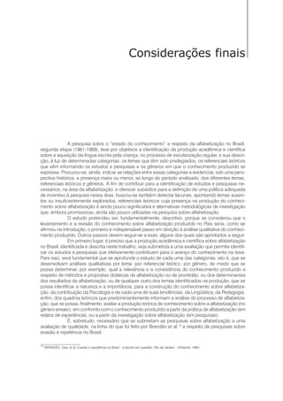 Considerações finais
A pesquisa sobre o “estado do conhecimento” a respeito da alfabetização no Brasil,
segunda etapa (1961-1989), teve por objetivos a identificação da produção acadêmica e científica
sobre a aquisição da língua escrita pela criança, no processo de escolarização regular, e sua descri-
ção, à luz de determinadas categorias: os temas que têm sido privilegiados, os referenciais teóricos
que vêm informando os estudos e pesquisas e os gêneros em que o conhecimento produzido se
expressa. Procurou-se, ainda, indicar as relações entre essas categorias e evidenciar, sob uma pers-
pectiva histórica, a presença maior ou menor, ao longo do período analisado, dos diferentes temas,
referenciais teóricos e gêneros. A fim de contribuir para a identificação de estudos e pesquisas ne-
cessários, na área da alfabetização, e oferecer subsídios para a definição de uma política adequada
de incentivo à pesquisa nessa área, buscou-se também detectar lacunas, apontando temas ausen-
tes ou insuficientemente explorados, referenciais teóricos cuja presença na produção do conheci-
mento sobre alfabetização é ainda pouco significativa e alternativas metodológicas de investigação
que, embora promissoras, ainda são pouco utilizadas na pesquisa sobre alfabetização.
O estudo pretendeu ser, fundamentalmente, descritivo, porque se considerou que o
levantamento e a revisão do conhecimento sobre alfabetização produzido no País seria, como se
afirmou na Introdução, o primeiro e indispensável passo em direção à análise qualitativa do conheci-
mento produzido. Outros passos devem seguir-se a esse, alguns dos quais são apontados a seguir.
Em primeiro lugar, é preciso que a produção acadêmica e científica sobre alfabetização
no Brasil, identificada e descrita neste trabalho, seja submetida a uma avaliação que permita identifi-
car os estudos e pesquisas que efetivamente contribuem para o avanço do conhecimento na área.
Para isso, será fundamental que se aprofunde o estudo de cada uma das categorias, isto é, que se
desenvolvam análises qualitativas por tema, por referencial teórico, por gênero, de modo que se
possa determinar, por exemplo, qual a relevância e a consistência do conhecimento produzido a
respeito de métodos e propostas didáticas de alfabetização ou de prontidão, ou dos determinantes
dos resultados da alfabetização, ou de qualquer outro dos temas identificados na produção; que se
possa identificar a natureza e a importância, para a construção do conhecimento sobre alfabetiza-
ção, da contribuição da Psicologia e de cada uma de suas tendências, da Lingüística, da Pedagogia,
enfim, dos quadros teóricos que predominantemente informam a análise do processo de alfabetiza-
ção; que se possa, finalmente, avaliar a produção teórica de conhecimento sobre a alfabetização (no
gênero ensaio), em confronto com o conhecimento produzido a partir da prática de alfabetização (em
relatos de experiência), ou a partir da investigação sobre alfabetização (em pesquisas).
É, sobretudo, necessário que se submetam as pesquisas sobre alfabetização a uma
avaliação de qualidade, na linha do que foi feito por Brandão et al.14
a respeito de pesquisas sobre
evasão e repetência no Brasil.
14
BRANDÃO, Zaia, et al. Evasão e repetência no Brasil : a escola em questão. Rio de Janeiro : Achiamé, 1983.
 