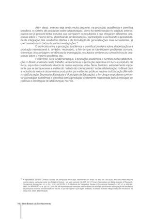 78 Série Estado do Conhecimento
Além disso, embora seja ainda muito pequeno, na produção acadêmica e científica
brasileira, o número de pesquisas sobre alfabetização, como foi demonstrado no capítulo anterior,
parece ser já possível tentar estudos que comparem os resultados a que chegaram diferentes pes-
quisas sobre o mesmo tema, identificando similaridades ou contradições e verificando a possibilida-
de de integração dos resultados obtidos e de formulação de generalizações mais consistentes, já
que baseadas em dados de várias investigações.15
O confronto entre a produção acadêmica e científica brasileira sobre alfabetização e a
produção internacional é, também, necessário, a fim de que se identifiquem problemas comuns,
diferenças de abordagem, tendências de investigação, resultados similares ou contraditórios de pes-
quisas sobre o mesmo problema, etc.
Finalmente, será fundamental que, à produção acadêmica e científica sobre alfabetiza-
ção no Brasil, analisada neste trabalho, acrescente-se a produção expressa em livros e capítulos de
livros, aqui não considerada devido às razões expostas atrás. Seria, também, extremamente impor-
tante que se enriquecesse a análise do “estado do conhecimento” sobre alfabetização no Brasil com
a inclusão de textos e documentos produzidos por instâncias públicas na área da Educação (Ministé-
rio da Educação, Secretarias Estaduais e Municipais de Educação), a fim de que se pudesse confron-
tar a produção acadêmica e científica com a produção diretamente relacionada com a execução de
políticas e estratégias de alfabetização no País.
15
A importância, para as Ciências Sociais, de pesquisas desse tipo, inexistentes no Brasil, na área de Educação, tem sido enfatizada em
outros países, particularmente nos Estados Unidos – ver, por exemplo: GLASS, G. V. Primary, Secondary and Meta-Analysis of Research.
Educational Researcher, n.5, p.3-8, 1976; JACKSON, G. B. Methods for Integrative. Review of Educational Research, v.50, n.3, p.438-460,
1980. Em BRANDÃO et al. (op. cit., p.49-54) são apresentados exemplos internacionais de revisões que buscam a integração de resultados
de pesquisas sobre a produtividade da escola; o que se sugere é que sejam tentadas, no Brasil, revisões integradoras dos resultados de
pesquisas sobre alfabetização.
 