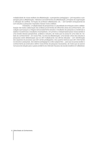 8 Série Estado do Conhecimento
multiplicidade de novas análises da alfabetização, a perspectiva pedagógica – pré-requisitos e pre-
paração para a alfabetização, métodos e procedimentos de alfabetização, princípios de organização
e utilização de cartilhas, formação do professor alfabetizador, etc. – vem também enriquecendo-se
com estudos e pesquisas inspirados nessas novas análises.
Entretanto, a multiplicidade de perspectivas e a pluralidade de enfoques sobre a alfabe-
tização não trarão colaboração das análises provenientes de diferentes áreas de conhecimento, arti-
culação que busque ou integrar estruturadamente estudos e resultados de pesquisa ou evidenciar e
explicar incoerências e resultados incompatíveis. Um primeiro e indispensável passo nesse sentido é
uma revisão dessas perspectivas, análises e estudos, de modo que se possa ter uma visão do “es-
tado do conhecimento”, em nosso País, na área da alfabetização: uma revisão crítica dos estudos e
pesquisas sobre alfabetização que se vêm multiplicando nas últimas décadas – com identificação
dos aspectos do processo que vêm sendo privilegiados, dos quadros teóricos que vêm informando
os estudos e pesquisas, dos ideários pedagógicos a eles subjacentes –, para que se possa avaliar o
conhecimento já construído e definir novas linhas de pesquisa necessárias, de modo que se avance
na busca de solução para o grave problema do reiterado fracasso da escola brasileira em alfabetizar.
 
