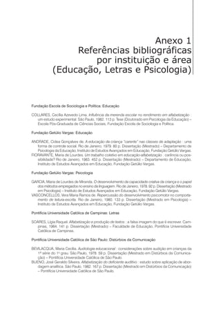 Anexo 1
Referências bibliográficas
por instituição e área
(Educação, Letras e Psicologia)
Fundação Escola de Sociologia e Política: Educação
COLLARES, Cecília Azevedo Lima. Influência da merenda escolar no rendimento em alfabetização :
um estudo experimental. São Paulo, 1982. 113 p. Tese (Doutorado em Psicologia da Educação) –
Escola Pós-Graduada de Ciências Sociais, Fundação Escola de Sociologia e Política.
Fundação Getúlio Vargas: Educação
ANDRADE, Cidea Gonçalves de. A educação da criança “carente” nas classes de adaptação : uma
forma de controle social. Rio de Janeiro, 1979. 80 p. Dissertação (Mestrado) – Departamento de
Psicologia da Educação, Instituto de Estudos Avançados em Educação, Fundação Getúlio Vargas.
FIORAVANTE, Maria de Lourdes. Um trabalho coletivo em educação-alfabetização : carência ou pos-
sibilidade? Rio de Janeiro, 1983. 452 p. Dissertação (Mestrado) – Departamento de Educação,
Instituto de Estudos Avançados em Educação, Fundação Getúlio Vargas.
Fundação Getúlio Vargas: Psicologia
GARCIA, Maria de Lourdes de Miranda. O desenvolvimento da capacidade criativa da criança e o papel
dos métodos empregados no ensino da linguagem. Rio de Janeiro, 1978. 92 p. Dissertação (Mestrado
em Psicologia) – Instituto de Estudos Avançados em Educação, Fundação Getúlio Vargas.
VASCONCELLOS, Vera Maria Ramos de. Repercussão do desenvolvimento psicomotor no comporta-
mento de leitura-escrita. Rio de Janeiro, 1980. 133 p. Dissertação (Mestrado em Psicologia) –
Instituto de Estudos Avançados em Educação, Fundação Getúlio Vargas.
Pontifícia Universidade Católica de Campinas: Letras
SOARES, Lígia Raquel. Alfabetização e produção de textos : a falsa imagem do que é escrever. Cam-
pinas, 1984. 141 p. Dissertação (Mestrado) – Faculdade de Educação, Pontifícia Universidade
Católica de Campinas.
Pontifícia Universidade Católica de São Paulo: Distúrbios da Comunicação
BEVILACQUA, Maria Cecília. Audiologia educacional : considerações sobre audição em crianças da
1ª série do 1o
grau. São Paulo, 1978. 59 p. Dissertação (Mestrado em Distúrbios da Comunica-
ção) – Pontifícia Universidade Católica de São Paulo.
BUENO, José Geraldo Silveira. Alfabetização do deficiente auditivo : estudo sobre aplicação de abor-
dagem analítica. São Paulo, 1982. 167 p. Dissertação (Mestrado em Distúrbios da Comunicação)
– Pontifícia Universidade Católica de São Paulo.
 