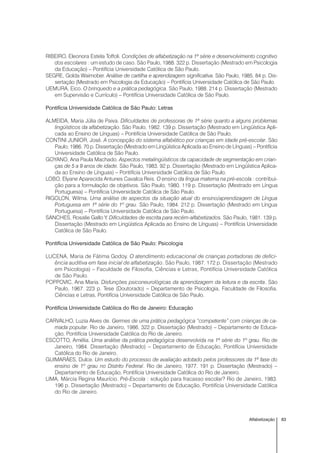 83Alfabetização
RIBEIRO, Eleonora Estela Toffoli. Condições de alfabetização na 1ª série e desenvolvimento cognitivo
dos escolares : um estudo de caso. São Paulo, 1988. 322 p. Dissertação (Mestrado em Psicologia
da Educação) – Pontifícia Universidade Católica de São Paulo.
SEGRE, Golda Waimober. Análise de cartilha e aprendizagem significativa. São Paulo, 1985. 84 p. Dis-
sertação (Mestrado em Psicologia da Educação) – Pontifícia Universidade Católica de São Paulo.
UEMURA, Eico. O brinquedo e a prática pedagógica. São Paulo, 1988. 214 p. Dissertação (Mestrado
em Supervisão e Currículo) – Pontifícia Universidade Católica de São Paulo.
Pontifícia Universidade Católica de São Paulo: Letras
ALMEIDA, Maria Júlia de Paiva. Dificuldades de professoras de 1ª série quanto a alguns problemas
lingüísticos da alfabetização. São Paulo, 1982. 139 p. Dissertação (Mestrado em Lingüística Apli-
cada ao Ensino de Línguas) – Pontifícia Universidade Católica de São Paulo.
CONTINI JUNIOR, José. A concepção do sistema alfabético por crianças em idade pré-escolar. São
Paulo, 1986. 70 p. Dissertação (Mestrado em Lingüística Aplicada ao Ensino de Línguas) – Pontifícia
Universidade Católica de São Paulo.
GOYANO, Ana Paula Machado. Aspectos metalingüísticos da capacidade de segmentação em crian-
ças de 5 a 9 anos de idade. São Paulo, 1983. 92 p. Dissertação (Mestrado em Lingüística Aplica-
da ao Ensino de Línguas) – Pontifícia Universidade Católica de São Paulo.
LOBO, Elyane Aparecida Antunes Cavalca Reis. O ensino da língua materna na pré-escola : contribui-
ção para a formulação de objetivos. São Paulo, 1980. 119 p. Dissertação (Mestrado em Língua
Portuguesa) – Pontifícia Universidade Católica de São Paulo.
RIGOLON, Wilma. Uma análise de aspectos da situação atual do ensino/aprendizagem de Língua
Portuguesa em 1ª série do 1º grau. São Paulo, 1984. 212 p. Dissertação (Mestrado em Língua
Portuguesa) – Pontifícia Universidade Católica de São Paulo.
SANCHES, Rosalie Gallo Y. Dificuldades de escrita para recém-alfabetizados. São Paulo, 1981. 139 p.
Dissertação (Mestrado em Lingüística Aplicada ao Ensino de Línguas) – Pontifícia Universidade
Católica de São Paulo.
Pontifícia Universidade Católica de São Paulo: Psicologia
LUCENA, Maria de Fátima Godoy. O atendimento educacional de crianças portadoras de defici-
ência auditiva em fase inicial de alfabetização. São Paulo, 1987. 172 p. Dissertação (Mestrado
em Psicologia) – Faculdade de Filosofia, Ciências e Letras, Pontifícia Universidade Católica
de São Paulo.
POPPOVIC, Ana Maria. Disfunções psiconeurológicas da aprendizagem da leitura e da escrita. São
Paulo, 1967. 223 p. Tese (Doutorado) – Departamento de Psicologia, Faculdade de Filosofia,
Ciências e Letras, Pontifícia Universidade Católica de São Paulo.
Pontifícia Universidade Católica do Rio de Janeiro: Educação
CARVALHO, Luzia Alves de. Germes de uma prática pedagógica “competente” com crianças de ca-
mada popular. Rio de Janeiro, 1986. 322 p. Dissertação (Mestrado) – Departamento de Educa-
ção, Pontifícia Universidade Católica do Rio de Janeiro.
ESCOTTO, Amélia. Uma análise da prática pedagógica desenvolvida na 1ª série do 1º grau. Rio de
Janeiro, 1984. Dissertação (Mestrado) – Departamento de Educação, Pontifícia Universidade
Católica do Rio de Janeiro.
GUIMARÃES, Dulce. Um estudo do processo de avaliação adotado pelos professores da 1ª fase do
ensino de 1º grau no Distrito Federal. Rio de Janeiro, 1977. 191 p. Dissertação (Mestrado) –
Departamento de Educação, Pontifícia Universidade Católica do Rio de Janeiro.
LIMA, Márcia Regina Maurício. Pré-Escola : solução para fracasso escolar? Rio de Janeiro, 1983.
196 p. Dissertação (Mestrado) – Departamento de Educação, Pontifícia Universidade Católica
do Rio de Janeiro.
 