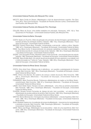 89Alfabetização
Universidade Estadual Paulista Júlio Mesquita Filho: Letras
MICOTTI, Maria Cecília de Oliveira. Alfabetização e nível de desenvolvimento cognitivo. Rio Claro,
1974. 297 p. Tese (Livre-Docência) – Faculdade de Filosofia Ciências e Letras, Universidade Esta-
dual Paulista Júlio Mesquita Filho.
Universidade Estadual Paulista Júlio Mesquita Filho: Psicologia
COLUSSI, Maria de Souza. Uma análise estatística em educação. Araraquara, 1975. 102 p. Tese
(Doutorado em Psicologia) – Universidade Estadual Paulista Júlio Mesquita Filho.
Universidade Federal da Bahia: Educação
COSTA, Nydia Lins Tourinho. Efeito da aplicação dos princípios de discriminação e generalização na
reversão de letras de orientação simétrica. Salvador, 1983. 143 p. Dissertação (Mestrado) – Facul-
dade de Educação, Universidade Federal da Bahia.
MACEDO, Roberto Sidnei Alves. Prontidão, compensação e pré-escola : prática e crítica. Salvador,
1988. 447 p. Dissertação (Mestrado) – Faculdade de Educação, Universidade Federal da Bahia.
PIRES, Yara Maria Cunha. O desenvolvimento de estruturas operatórias concretas e aprendizagem
inicial da leitura escrita em crianças de baixa renda. Salvador, 1983. 82 p. Dissertação (Mestrado)
– Faculdade de Educação, Universidade Federal da Bahia.
SODRÉ, Liana Gonçalves Pontes. Repertório básico motor da escrita : uma proposta para seu estudo.
Salvador, 1982. Dissertação (Mestrado) – Faculdade de Educação, Universidade Federal da Bahia.
VERHINE, Maria Amélia Alves. Um estudo da pré-escola através de seus egressos e sua relação com
o índice de evasão na 1ª série do 1º grau. Salvador, 1986. 205 p. Dissertação (Mestrado) – Facul-
dade de Educação, Universidade Federal da Bahia.
Universidade Federal de Minas Gerais: Educação
COSTA, Dóris Anita Freire. Diferença não é deficiência : em questão a patologização do fracasso
escolar. Belo Horizonte, 1987. 195 p. Dissertação (Mestrado) – Faculdade de Educação, Universi-
dade Federal de Minas Gerais.
FARIA, Vitória Líbia Barreto. No caderno da criança o retrato da escola. Belo Horizonte, 1988.
258 p. Dissertação (Mestrado) – Faculdade de Educação, Universidade Federal de
Minas Gerais.
FERNANDES, Maria Terezinha Barude. Professores alfabetizadores da região sul de Minas Gerais :
caracterização. Belo Horizonte, 1989. 97 p. Dissertação (Mestrado) – Faculdade de Educação,
Universidade Federal de Minas Gerais.
LANZA, Avani Avelar Xavier. Fracasso escolar e alfabetização : uma critica ao período preparatório.
Belo Horizonte, 1988. 244 p. Dissertação (Mestrado) – Faculdade de Educação, Universidade
Federal de Minas Gerais.
OLIVEIRA, Zenaide Ferreira Fernandes de. Apesar de tudo; bem sucedidas... um estudo sobre a
alfabetização de escolas públicas de periferia. Belo Horizonte, 1989. 244 p. Dissertação (Mestrado)
– Faculdade de Educação, Universidade Federal de Minas Gerais.
SANTOS, Alzirina Miranda dos. A formação do professor alfabetizador : a faceta lingüística. Belo Hori-
zonte, 1986. 105 p. Dissertação (Mestrado) – Faculdade de Educação, Universidade Federal de
Minas Gerais.
SILVA, Elizabete Caetano da. A constituição de turmas de alfabetização : mecanismos de marginalização
e exclusão na escola. Belo Horizonte, 1988. Dissertação (Mestrado) – Faculdade de Educação,
Universidade Federal de Minas Gerais.
VIANA, Maria José Braga. Alfabetização na escola pública : relato de uma experiência. Belo Hori-
zonte, 1986. 95 p. Dissertação (Mestrado) – Faculdade de Educação, Universidade Federal de
Minas Gerais.
 