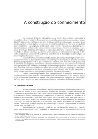 9Alfabetização
A construção do conhecimento
As pesquisas de caráter bibliográfico, com o objetivo de inventariar e sistematizar a
produção em determinada área do conhecimento (chamadas, usualmente, de pesquisas do “estado
da arte”), são recentes, no Brasil, e são, sem dúvida, de grande importância, pois pesquisas desse
tipo é que podem conduzir à plena compreensão do estado atingido pelo conhecimento a respeito de
determinado tema – sua amplitude, tendências teóricas, vertentes metodológicas. Essa compreen-
são do “estado do conhecimento” sobre um tema, em determinado momento, é necessária no pro-
cesso de evolução da ciência, a fim de que se ordene periodicamente o conjunto de informações e
resultados já obtidos, ordenação que permita a indicação das possibilidades de integração de dife-
rentes perspectivas, aparentemente autônomas, a identificação de duplicações ou contradições e a
determinação de lacunas ou vieses.1
As características, nas últimas décadas, dos estudos sobre a alfabetização já foram apon-
tadas anteriormente: multiplicação de estudos, em que tem particular importância a recente ampliação
de enfoques e perspectivas sob os quais o fenômeno é estudado. Uma metodologia adequada para o
levantamento e avaliação do conhecimento sobre esse fenômeno deve, pois, prever um inventário da
produção acadêmica e científica que identifique as diferentes perspectivas com as quais o estudo do
tema vem sendo enriquecido ao longo das últimas décadas. O que se busca, na pesquisa sobre alfabe-
tização, é uma compreensão das várias facetas sob as quais a ciência pode elucidar o fenômeno e,
nesse sentido, considerou-se como produção pertinente a acadêmica e científica.
Assim, a metodologia utilizada para a pesquisa sobre o “estado do conhecimento” a
respeito da alfabetização, no Brasil, caracteriza-se como um levantamento e uma avaliação da pro-
dução acadêmica e científica sobre o tema, à luz, primordialmente, de categorias que identifiquem,
em cada texto e no conjunto deles, as facetas sob as quais o fenômeno vem sendo analisado.
Os textos analisados
Foram analisadas dissertações e teses por se entender que essas pesquisas consti-
tuem, em sua maioria, a produção acadêmica e científica e que esses produtos expressam um
conhecimento em construção. A partir desse critério, excluíram-se livros e capítulos de livros, con-
siderando-se que estes expressariam o conhecimento já construído. Embora se pretenda dar à
alfabetização um sentido que vá além da aquisição das habilidades de ler e escrever, incluindo
também o tema leitura, a pesquisa ateve-se, até este momento, ao tema alfabetização, entenden-
do-o como processo de aquisição da língua escrita pela criança no processo de escolarização
regular. Excluíram-se, também, relatórios de pesquisa não publicados, pela dificuldade em se iden-
tificar e obter tais relatórios.2
Diferenciando-se da primeira publicação, em que foi também analisada a produção
sobre o tema alfabetização em 21 periódicos, e levando-se em conta o aumento substancial da
1
Sobre as pesquisas “estado da arte” realizadas, ver o Relatório de SOARES, Magda B. Alfabetização no Brasil : o estado do conhecimento.
Brasília : Inep/Santiago : Reduc, 1989.
2
É necessário que as agências financiadoras de pesquisas fixem uma política de divulgação e circulação dos resultados das pesquisas que
financiam, a fim de que o investimento nelas feito se justifique pela possibilidade de integração desses resultados ao processo de construção
do conhecimento.
 