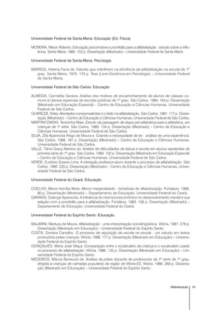 91Alfabetização
Universidade Federal de Santa Maria: Educação (Ed. Física)
MOREIRA, Nilson Roberto. Educação psicomotora e prontidão para a alfabetização : estudo sobre a influ-
ência. Santa Maria, 1985. 153 p. Dissertação (Mestrado) – Universidade Federal de Santa Maria.
Universidade Federal de Santa Maria: Psicologia
BARROS, Helena Faria de. Fatores que interferem na eficiência da alfabetização na escola de 1º
grau. Santa Maria, 1975. 170 p. Tese (Livre-Docência em Psicologia) – Universidade Federal
de Santa Maria.
Universidade Federal de São Carlos: Educação
ALMEIDA, Carmelita Saraiva. Análise dos motivos de encaminhamento de alunos de classes co-
muns à classes especiais de escolas públicas de 1º grau. São Carlos, 1984. 164 p. Dissertação
(Mestrado em Educação Especial) – Centro de Educação e Ciências Humanas, Universidade
Federal de São Carlos.
GUAREZZI, Sirley. Atividades compensatórias e o êxito na alfabetização. São Carlos, 1981. 117 p. Disser-
tação (Mestrado) – Centro de Educação e Ciências Humanas, Universidade Federal de São Carlos.
MARTINCOWSKI, Terezinha Maia. Estudo da passagem da etapa pré-alfabética para a alfabética, em
crianças de 1a
série. São Carlos, 1989. 134 p. Dissertação (Mestrado) – Centro de Educação e
Ciências Humanas, Universidade Federal de São Carlos.
SILVA, Zilá Aparecida Peigo de Moura e. Criando a necessidade de ler : análise de uma experiência.
São Carlos, 1988. 181 p. Dissertação (Mestrado) – Centro de Educação e Ciências Humanas,
Universidade Federal de São Carlos.
VALLE, Tânia Gracy Martins do. Análise de dificuldades de leitura e escrita em alunos repetentes de
primeira série do 1º grau. São Carlos, 1984. 102 p. Dissertação (Mestrado em Educação Especial)
– Centro de Educação e Ciências Humanas, Universidade Federal de São Carlos.
VERDE, Eudósio Soares Lima. A interação professor-aluno durante o processo de alfabetização. São
Carlos, 1985. 230 p. Dissertação (Mestrado) – Centro de Educação e Ciências Humanas, Univer-
sidade Federal de São Carlos.
Universidade Federal do Ceará: Educação
COELHO, Maria Hercília Mota. Menor marginalizado : tentativas de alfabetização. Fortaleza, 1989.
80 p. Dissertação (Mestrado) – Departamento de Educação, Universidade Federal do Ceará.
GARAKIS, Solange Aparecida. A influência do nível socioeconômico no desenvolvimento mental e sua
relação com a prontidão para a alfabetização. Fortaleza, 1983. 108 p. Dissertação (Mestrado) –
Departamento de Educação, Universidade Federal do Ceará.
Universidade Federal do Espírito Santo: Educação
BALARINI, Marluza de Moura. Alfabetização : uma interpretação sociolingüística. Vitória, 1987. 278 p.
Dissertação (Mestrado em Educação) – Universidade Federal do Espírito Santo.
COSTA, Donária Carvalho. O processo de aquisição da escrita na escola : um estudo em textos
produzidos pelas crianças. Vitória, 1988. 177 p. Dissertação (Mestrado em Educação) – Universi-
dade Federal do Espírito Santo.
GONÇALVES, Maria José Vilaça. Comparação entre o vocabulário da criança e o vocabulário usado
no processo de alfabetização. Vitória, 1986. 135 p. Dissertação (Mestrado em Educação) – Uni-
versidade Federal do Espírito Santo.
MEDEIROS, Márcia Benevuto de. Análise da práxis docente de professores da 1ª série de 1º grau,
dirigida a crianças de camadas populares da região de Vitória-ES. Vitória, 1986. 269 p. Disserta-
ção (Mestrado em Educação) – Universidade Federal do Espírito Santo.
 