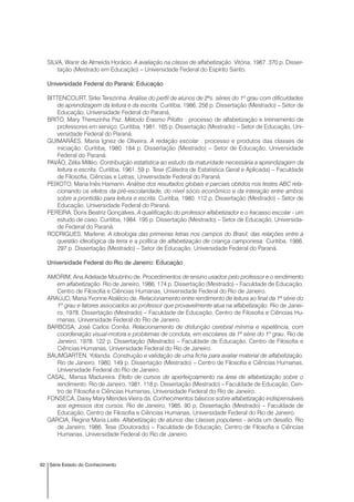 92 Série Estado do Conhecimento
SILVA, Wanir de Almeida Horácio. A avaliação na classe de alfabetização. Vitória, 1987. 370 p. Disser-
tação (Mestrado em Educação) – Universidade Federal do Espírito Santo.
Universidade Federal do Paraná: Educação
BITTENCOURT, Sirlei Terezinha. Análise do perfil de alunos de 2ªs. séries do 1º grau com dificuldades
de aprendizagem da leitura e da escrita. Curitiba, 1986. 256 p. Dissertação (Mestrado) – Setor de
Educação, Universidade Federal do Paraná,
BRITO, Mary Therezinha Paz. Método Erasmo Pilotto : processo de alfabetização e treinamento de
professores em serviço. Curitiba, 1981. 165 p. Dissertação (Mestrado) – Setor de Educação, Uni-
versidade Federal do Paraná.
GUIMARÃES, Maria Ignez de Oliveira. A redação escolar : processo e produtos das classes de
iniciação. Curitiba, 1980. 184 p. Dissertação (Mestrado) – Setor de Educação, Universidade
Federal do Paraná.
PAVÃO, Zélia Milléo. Contribuição estatística ao estudo da maturidade necessária a aprendizagem da
leitura e escrita. Curitiba, 1961. 59 p. Tese (Cátedra de Estatística Geral e Aplicada) – Faculdade
de Filosofia, Ciências e Letras, Universidade Federal do Paraná.
PEIXOTO, Maria Inês Hamann. Análise dos resultados globais e parciais obtidos nos testes ABC rela-
cionando os efeitos da pré-escolaridade, do nível sócio econômico e da interação entre ambos
sobre a prontidão para leitura e escrita. Curitiba, 1980. 112 p. Dissertação (Mestrado) – Setor de
Educação, Universidade Federal do Paraná.
PEREIRA, Doris Beatriz Gonçalves. A qualificação do professor alfabetizador e o fracasso escolar - um
estudo de caso. Curitiba, 1984. 195 p. Dissertação (Mestrado) – Setor de Educação, Universida-
de Federal do Paraná.
RODRIGUES, Marlene. A ideologia das primeiras letras nos campos do Brasil; das relações entre a
questão ideológica da terra e a política de alfabetização de criança camponesa. Curitiba, 1986.
297 p. Dissertação (Mestrado) – Setor de Educação, Universidade Federal do Paraná.
Universidade Federal do Rio de Janeiro: Educação
AMORIM, Ana Adelaide Moutinho de. Procedimentos de ensino usados pelo professor e o rendimento
em alfabetização. Rio de Janeiro, 1986. 174 p. Dissertação (Mestrado) – Faculdade de Educação,
Centro de Filosofia e Ciências Humanas, Universidade Federal do Rio de Janeiro.
ARAÚJO, Maria Yvonne Atalécio de. Relacionamento entre rendimento de leitura ao final da 1ª série do
1º grau e fatores associados ao professor que provavelmente atua na alfabetização. Rio de Janei-
ro, 1978. Dissertação (Mestrado) – Faculdade de Educação, Centro de Filosofia e Ciências Hu-
manas, Universidade Federal do Rio de Janeiro.
BARBOSA, José Carlos Corrêa. Relacionamento de disfunção cerebral mínima e repetência, com
coordenação visual-motora e problemas de conduta, em escolares da 1ª série do 1º grau. Rio de
Janeiro, 1978. 122 p. Dissertação (Mestrado) – Faculdade de Educação, Centro de Filosofia e
Ciências Humanas, Universidade Federal do Rio de Janeiro.
BAUMGARTEN, Yolanda. Construção e validação de uma ficha para avaliar material de alfabetização.
Rio de Janeiro, 1980. 149 p. Dissertação (Mestrado) – Centro de Filosofia e Ciências Humanas,
Universidade Federal do Rio de Janeiro.
CASAL, Marisa Madureira. Efeito de cursos de aperfeiçoamento na área de alfabetização sobre o
rendimento. Rio de Janeiro, 1981. 118 p. Dissertação (Mestrado) – Faculdade de Educação, Cen-
tro de Filosofia e Ciências Humanas, Universidade Federal do Rio de Janeiro.
FONSECA, Daisy Mary Mendes Vieira da. Conhecimentos básicos sobre alfabetização indispensáveis
aos egressos dos cursos. Rio de Janeiro, 1985. 90 p. Dissertação (Mestrado) – Faculdade de
Educação, Centro de Filosofia e Ciências Humanas, Universidade Federal do Rio de Janeiro.
GARCIA, Regina Maria Leite. Alfabetização de alunos das classes populares - ainda um desafio. Rio
de Janeiro, 1986. Tese (Doutorado) – Faculdade de Educação, Centro de Filosofia e Ciências
Humanas, Universidade Federal do Rio de Janeiro.
 