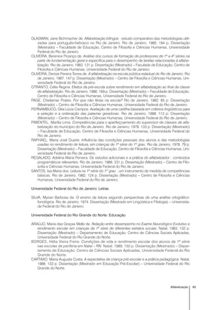 93Alfabetização
GLASMAN, Jane Bichmacher de. Alfabetização bilíngüe : estudo comparativo das metodologias utili-
zadas para português-hebraico no Rio de Janeiro. Rio de Janeiro, 1985. 184 p. Dissertação
(Mestrado) – Faculdade de Educação, Centro de Filosofia e Ciências Humanas, Universidade
Federal do Rio de Janeiro.
OLIVEIRA, Berenice Picanço de. Análise dos cursos de formação de professores de 1ª a 4º séries na
parte de fundamentação geral e específica para o desempenho de tarefas relacionadas à alfabe-
tização. Rio de Janeiro, 1983. 131 p. Dissertação (Mestrado) – Faculade de Educação, Centro de
Filosofia e Ciências Humanas, Universidade Federal do Rio de Janeiro.
OLIVEIRA, Denize Pereira Torres de. A alfabetização na escola pública estadual do Rio de Janeiro. Rio
de Janeiro, 1987. 147 p. Dissertação (Mestrado) – Centro de Filosofia e Ciências Humanas, Uni-
versidade Federal do Rio de Janeiro.
OTRANTO, Célia Regina. Efeitos da pré-escola sobre rendimento em alfabetização ao final da classe
de alfabetização. Rio de Janeiro, 1986. 169 p. Dissertação (Mestrado) – Faculdade de Educação,
Centro de Filosofia e Ciências Humanas, Universidade Federal do Rio de Janeiro.
PAGE, Cheilamar Prates. Por que não férias na escola? Rio de Janeiro, 1982. 85 p. Dissertação
(Mestrado) – Centro de Filosofia e Ciências Humanas, Universidade Federal do Rio de Janeiro.
PERNAMBUCO, Déa Lúcia Campos. Avaliação de uma cartilha baseada em critérios lingüísticos para
a seleção e a ordenação das palavras geradoras. Rio de Janeiro, 1988. 112 p. Dissertação
(Mestrado) – Centro de Filosofia e Ciências Humanas, Universidade Federal do Rio de Janeiro.
PIMENTEL, Marília Lima. Competências para o aperfeiçoamento do supervisor de classes de alfa-
betização do município do Rio de Janeiro. Rio de Janeiro, 1978. 133 p. Dissertação (Mestrado)
– Faculdade de Educação, Centro de Filosofia e Ciências Humanas, Universidade Federal do
Rio de Janeiro.
RAPHAEL, Maria José Duarte. Influência das condições pessoais dos alunos e das metodologias
usadas no rendimento de leitura, em crianças de 1ª série do 1º grau. Rio de Janeiro, 1978. 79 p.
Dissertação (Mestrado) – Faculdade de Educação, Centro de Filosofia e Ciências Humanas, Uni-
versidade Federal do Rio de Janeiro.
REGALADO, Adelina Maria Ferreira. Os estudos adicionais e a prática do alfabetizador : conteúdos
programáticos relevantes. Rio de Janeiro, 1988. 231 p. Dissertação (Mestrado) – Centro de Filo-
sofia e Ciências Humanas, Universidade Federal do Rio de Janeiro.
SANTOS, Isa Maria dos. Leitura na 1ª série do 1º grau : um instrumento de medida de competências
básicas. Rio de Janeiro, 1982. 124 p. Dissertação (Mestrado) – Centro de Filosofia e Ciências
Humanas, Universidade Federal do Rio de Janeiro.
Universidade Federal do Rio de Janeiro: Letras
SILVA, Myrian Barbosa da. O ensino da leitura segundo perspectivas de uma análise ortográfico-
fonológica. Rio de Janeiro, 1974. Dissertação (Mestrado em Lingüística e Filologia) – Universida-
de Federal do Rio de Janeiro.
Universidade Federal do Rio Grande do Norte: Educação
ARAÚJO, Maria das Graças Mello de. Relação entre desempenho no Exame Neurológico Evolutivo e
rendimento escolar em crianças da 1ª série de diferentes estratos sociais. Natal, 1983. 132 p.
Dissertação (Mestrado) – Departamento de Educação, Centro de Ciências Sociais Aplicadas,
Universidade Federal do Rio Grande do Norte.
BORGES, Hélia Vieira Freire. Condições de vida e rendimento escolar dos alunos da 1ª série
nas escolas de periferia em Natal – RN. Natal, 1989. 150 p. Dissertação (Mestrado) – Depar-
tamento de Educação, Centro de Ciências Sociais Aplicadas, Universidade Federal do Rio
Grande do Norte.
CARTAXO, Maria Augusta Costa. A expectativa da criança pré-escolar e a prática pedagógica. Natal,
1988. 133 p. Dissertação (Mestrado em Educação Pré-Escolar) – Universidade Federal do Rio
Grande do Norte.
 