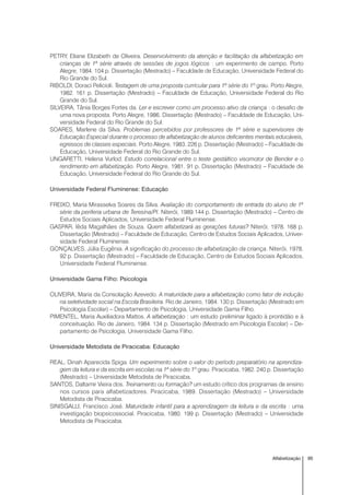 95Alfabetização
PETRY, Eliane Elizabeth de Oliveira. Desenvolvimento da atenção e facilitação da alfabetização em
crianças de 1ª série através de sessões de jogos lógicos : um experimento de campo. Porto
Alegre, 1984. 104 p. Dissertação (Mestrado) – Faculdade de Educação, Universidade Federal do
Rio Grande do Sul.
RIBOLDI, Doraci Pelicioli. Testagem de uma proposta curricular para 1ª série do 1º grau. Porto Alegre,
1982. 161 p. Dissertação (Mestrado) – Faculdade de Educação, Universidade Federal do Rio
Grande do Sul.
SILVEIRA, Tânia Borges Fortes da. Ler e escrever como um processo ativo da criança : o desafio de
uma nova proposta. Porto Alegre, 1986. Dissertação (Mestrado) – Faculdade de Educação, Uni-
versidade Federal do Rio Grande do Sul.
SOARES, Marlene da Silva. Problemas percebidos por professores de 1ª série e supervisores de
Educação Especial durante o processo de alfabetização de alunos deficientes mentais educáveis,
egressos de classes especiais. Porto Alegre, 1983. 226 p. Dissertação (Mestrado) – Faculdade de
Educação, Universidade Federal do Rio Grande do Sul.
UNGARETTI, Helena Vurlod. Estudo correlacional entre o teste gestáltico visomotor de Bender e o
rendimento em alfabetização. Porto Alegre, 1981. 91 p. Dissertação (Mestrado) – Faculdade de
Educação, Universidade Federal do Rio Grande do Sul.
Universidade Federal Fluminense: Educação
FREIXO, Maria Mirasselva Soares da Silva. Avaliação do comportamento de entrada do aluno de 1ª
série da periferia urbana de Teresina/PI. Niterói, 1989.144 p. Dissertação (Mestrado) – Centro de
Estudos Sociais Aplicados, Universidade Federal Fluminense.
GASPAR, Iêda Magalhães de Souza. Quem alfabetizará as gerações futuras? Niterói, 1978. 168 p.
Dissertação (Mestrado) – Faculdade de Educação, Centro de Estudos Sociais Aplicados, Univer-
sidade Federal Fluminense.
GONÇALVES, Júlia Eugênia. A significação do processo de alfabetização da criança. Niterói, 1978.
92 p. Dissertação (Mestrado) – Faculdade de Educação, Centro de Estudos Sociais Aplicados,
Universidade Federal Fluminense.
Universidade Gama Filho: Psicologia
OLIVEIRA, Maria da Consolação Azevedo. A maturidade para a alfabetização como fator de indução
na seletividade social na Escola Brasileira. Rio de Janeiro, 1984. 130 p. Dissertação (Mestrado em
Psicologia Escolar) – Departamento de Psicologia, Universidade Gama Filho.
PIMENTEL, Maria Auxiliadora Mattos. A alfabetização : um estudo preliminar ligado à prontidão e à
conceituação. Rio de Janeiro, 1984. 134 p. Dissertação (Mestrado em Psicologia Escolar) – De-
partamento de Psicologia, Universidade Gama Filho.
Universidade Metodista de Piracicaba: Educação
REAL, Dinah Aparecida Spiga. Um experimento sobre o valor do período preparatório na aprendiza-
gem da leitura e da escrita em escolas na 1ª série do 1º grau. Piracicaba, 1982. 240 p. Dissertação
(Mestrado) – Universidade Metodista de Piracicaba.
SANTOS, Daltamir Vieira dos. Treinamento ou formação? um estudo crítico dos programas de ensino
nos cursos para alfabetizadores. Piracicaba, 1989. Dissertação (Mestrado) – Universidade
Metodista de Piracicaba.
SINISGALLI, Francisco José. Maturidade infantil para a aprendizagem da leitura e da escrita : uma
investigação biopsicossocial. Piracicaba, 1980. 199 p. Dissertação (Mestrado) – Universidade
Metodista de Piracicaba.
 