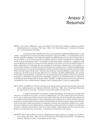 Anexo 2
Resumos
ABRÃO, José Carlos. Alfabetizar : quem se habilita? (A propósito de cartilhas e relatos de práticas
alfabetizadoras com crianças). São Paulo, 1990. 214 p. Tese (Doutorado) – Faculdade de Educa-
ção, Universidade de São Paulo.
Tomando por base o debate acerca do que se entende por alfabetizar/alfabetização, o autor
analisa, na perspectiva do mecanicismo/não-mecanicismo, algumas cartilhas, e, na perspectiva das ten-
dências autoritária e dialógica, cinco relatos de experiências alfabetizadoras em que não se lançou mão do
uso de cartilhas. O autor conclui que tanto as cartilhas quanto os relatos caracterizam-se, independente-
mente de seus pressupostos serem mecanicistas ou não-mecanicistas, autoritários ou dialógicos, pela
intencionalidade de conduzir a criança ao domínio da leitura e da escrita, pois tanto as cartilhas quanto os
relatos pretendem uma ordenação de uma variedade de movimentos, obedecendo a certos ditames, a
certos valores culturais, em função dos quais as decisões são tomadas. Assim, a prática da alfabetização
é atravessada por um conjunto de paradigmas oriundos de variadas fontes que acabam tornando proble-
mático restringir o fazer a dicotomias – mecânico/não-mecânico, autoritário/dialógico. Diante disso, o autor
propõe que, ao invés de se dicotomizar, elabore-se um “ideal tipo” de prática alfabetizatória, que concebe
como sendo “espontaneidade”, entendida como um encaminhamento da prática em direção à construção
conceitual no espontâneo empiricamente manifestado, fugindo-se ao encaminhamento em direção ao
ordenativopreviamenteelaborado.Noquadrodesse“idealtipo”,aanálisepodetornar-semenosmormativo-
condenatória e mais compreensível em relação a esta ou àquela prática, a esta ou aquela cartilha.
ABUD, Maria José Milharezi. O ensino da leitura e da escrita na fase inicial da escolarização de acordo
com os alfabetizadores considerados eficientes. São Paulo, 1986. 152 p. Dissertação (Mestrado
em Supervisão e Currículo) – Pontifícia Universidade Católica de São Paulo.
O objetivo da pesquisa foi identificar a prática pedagógica de professores considerados
eficientes, na opinião de seu pares, na tarefa de alfabetização, com vista à descoberta dos fundamen-
tos em que se apoia essa prática e à busca da possível coerência entre as convicções dos professores
e o trabalho por eles desenvolvido. Foram entrevistadas dez professoras do interior de São Paulo que
atuavam em escolas públicas da rede estadual, freqüentadas por alunos de baixo nível socioeconômico.
Entre as principais razões que justificam ou explicam o sucesso das professoras identificou-se: a expe-
riência da professora como alfabetizadora, a expectativa positiva que tinha em relação ao rendimento
do aluno, a relação professor-aluno vista como total interação, a estimulação para que os alunos reve-
lassem o conhecimento que já possuíam, a valorização da experiência dos alunos.
AGUIRRE, Maria José de Barros Fornari de. Significados de alguns fatores psicológicos no rendimen-
to em leitura. São Paulo, 1965. Tese (Livre-Docência em Psicologia Educacional) – Faculdade de
Filosofia, Ciências e Letras, Universidade de São Paulo.
 