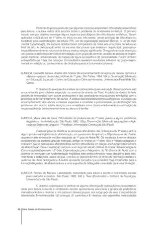 98 Série Estado do Conhecimento
Partindo do pressuposto de que algumas crianças apresentam dificuldades específicas
para leitura, a autora realiza dois estudos sobre o problema do rendimento em leitura. O primeiro
estudo teve por objetivo investigar alguns aspectos psicológicos das dificuldades em leitura. Foram
aplicados a 623 alunos de 1ª série, no início do ano, três testes: um de predição de dificuldade ou
facilidade para aprendizagem da leitura (TFI), um de organização espacial (Bender) e um de nível
mental (Goodnough). Os escores obtidos foram comparados às notas em uma prova de leitura ao
final do ano. A comparação entre os escores das provas que avaliaram organização perceptivo-
espacial e o rendimento na prova de leitura revelou relação significante. O segundo estudo investigou
oito casos de deficiência em leitura em relação a um grupo de controle, através de provas de organi-
zação espacial, de lateralidade, de traçado de figura ao espelho e de personalidade. Foram também
entrevistadas as mães das crianças. Os resultados revelaram resultados inferiores no grupo experi-
mental em relação ao conhecimento de direita/esquerda e à dominância lateral.
ALMEIDA, Carmelita Saraiva. Análise dos motivos de encaminhamento de alunos de classes comuns a
classes especiais de escolas públicas de 1º grau. São Carlos, 1984. 164 p. Dissertação (Mestrado
em Educação Especial) – Centro de Educação e Ciências Humanas, Universidade Federal de São
Carlos.
O objetivo da pesquisa foi analisar as razões pelas quais alunos de classes comuns são
encaminhados para classes especiais, no sistema de ensino do Piauí. A coleta de dados foi feita
através de entrevistas com quinze professores e dez orientadores educacionais envolvidos com o
processo de encaminhamento de alunos. A análise das respostas permitiu categorizar as causas do
encaminhamento dos alunos a classes especiais e constatar a precariedade na identificação dos
problemas dos alunos, a falta de ação para remediá-los antes do encaminhamento e a atribuição de
responsabilidade predominantemente ao aluno e à família.
ALMEIDA, Maria Júlia de Paiva. Dificuldades de professoras de 1ª série quanto a alguns problemas
lingüísticos da alfabetização. São Paulo, 1982. 139 p. Dissertação (Mestrado em Lingüística Apli-
cada ao Ensino de Línguas) – Pontifícia Universidade Católica de São Paulo.
Com o objetivo de identificar as principais dificuldades das professoras de 1ª série quanto a
alguns problemas lingüísticos da alfabetização, um questionário foi aplicado a 63 professores de 1ª série,
atuantes numa amostra de escolas estaduais de 1º grau de Natal-RN. Os resultados foram analisados
considerando as variáveis grau de instrução, tempo de ensino na 1ª série, livro e método adotados e
indicaram que as professoras alfabetizadoras sentem dificuldades em relação aos fundamentos teóricos
da alfabetização. Essa constatação conduziu a um segundo estudo do Guia Curricular de Metodologia da
Comunicação e Expressão – 2º Grau, Especialização para o Magistério, do Rio Grande do Norte, com o
objetivo de averiguar que fundamentação lingüística está sendo oferecida nessa disciplina; para isso,
resenhada a bibliografia básica do guia, concluiu-se pelo predomínio de obras de orientação didática e
ausência de obras de lingüística. A autora apresenta conceitos que considera mais importantes para a
formação lingüística de alfabetizadores e uma sugestão de bibliografia comentada para essa formação.
ALMEIDA, Romeu de Moraes. Lateralidade, maturidade para leitura e escrita e rendimento escolar
para canhotos e destros. São Paulo, 1965. 340 p. Tese (Doutorado) – Instituto de Psicologia,
Universidade de São Paulo.
O objetivo da pesquisa foi verificar se alguma diferença de realização nas áreas maturi-
dade para leitura e escrita e rendimento escolar apresenta-se associada a grupos de preferência
manual (canhotos e destros) e, em cada um desses grupos, aos subgrupos de sexo e de padrão de
lateralidade. Foram testadas 162 crianças, 81 canhotas e 81 destras, não repetentes, matriculadas
 