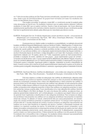 99Alfabetização
na 1ª série de escolas públicas de São Paulo (amostra estratificada), equivalentes quanto às variáveis
sexo, idade e grau de dominância lateral. Os grupos foram formados com base nos resultados dos
testes de lateralidade (Iowa e Harris).
Para avaliar a prontidão, foi aplicado o teste ABC, e o rendimento escolar foi avaliado pelas
notas alcançadas ao final do ano. Os resultados mostraram que os sujeitos destros obtiveram melhores
resultados no teste ABC que os sujeitos canhotos. Quanto a taxa de aprovação, não houve diferenças
estatisticamente significantes entre canhotos e destros, levando à conclusão de que o rendimento escolar
final não foi significantemente afetado pelas diferenças de maturidade para leitura e escrita.
ALMEIDA, Rosângela Doin de. O método integral para o ensino da leitura e escrita – uma proposta de
alfabetização com compreensão. São Paulo, 1987. 260 p. Dissertação (Mestrado) – Faculdade
de Educação, Universidade de São Paulo.
A pesquisa teve por objetivo avaliar os resultados e a exeqüibilidade, na realidade educacional
brasileira,doMétodoIntegraldeAlfabetizaçãocriadoporVenâncioOnãtiva–Salta/Argentina.Ométodoinicia-
se com o uso de um código ideográfico entendido como ponte entre a linguagem oral e a escrita, e que,
embora não usando grafemas, preserva o conteúdo semântico da fala e a correspondência gráfica desse
conteúdo, em sua estrutura sintática, com a disposição espácio-temporal própria das línguas ocidentais; a
escrita é introduzida depois de dominado o código ideográfico e com base nele. A pesquisa consistiu num
experimento realizado com 76 sujeitos, alunos de 1ª série, equiparados quanto ao nível socioeconômico,
prontidão e condições de ensino, divididos em dois grupos – grupo experimental e grupo de controle –
compostos de 38 elementos cada. O grupo experimental foi alfabetizado pelo Método Integral, enquanto o
grupodecontrolefoialfabetizadocomummétodotradicionaldelinhasintética.Odesempenhodosgruposfoi
comparado quanto à ortografia, organização gráfica e caligrafia, criatividade na escrita e interpretação de
textos. A autora concluiu que os alunos do grupo experimental tiveram desempenho superior ao do grupo de
controlequantoàortografia,interpretaçãodetextose,sobretudo,organizaçãográficaecriatividadenaescrita.
ALVARENGA, Georfravia Montoza. Cartilhas de alfabetização : uma análise das categorias semânticas.
São Paulo, 1988. 198 p. Tese (Doutorado) – Faculdade de Educação, Universidade de São Paulo.
Esta tese objetivou a análise da adequação das cartilhas de alfabetização utilizadas pelas
escolas estaduais de Londrina ao repertório verbal das crianças no início do processo de alfabetização,
através da comparação contrastiva entre o léxico dos alfabetizandos e o léxico presente nas cartilhas. A
pesquisa dividiu-se em três etapas: levantamento das cartilhas mais utilizadas na rede estadual da cidade
de Londrina, análise dessas cartilhas em função das categorias semânticas mais presentes em seu léxico,
análise comparativa entre categorias presentes no léxico das cartilhas e as categorias presentes no reper-
tório verbal das crianças usuárias delas. Foram identificadas como mais utilizadas três cartilhas:Caminho
Suave, Mundo Mágico e No Reino da Alegria. De cada uma dessas três cartilhas, as palavras-chave, as
palavras apresentadas isoladamente, sem contextualização, e as palavras que exigiam leitura por parte
do aprendiz foram registradas e classificadas em dez categorias semânticas. Para comparar as catego-
rias semânticas mais presentes nas cartilhas com as categorias semânticas mais presentes no repertório
verbal das crianças, foi utilizado um estudo, anteriormente feito por outros pesquisadores, de caracteri-
zação dos campos semânticos presentes no repertório verbal oral de 110 crianças recém-ingressas na
primeira série de 11 escolas estaduais de Londrina. A autora comparou as categorias mais presentes nas
cartilhas com as de maior freqüência no repertório dos alunos e, também, a diversidade vocabular nas
cartilhas e no repertório vocabular dos alunos. Foi ainda feito um segundo estudo comparativo, como
objetivo de analisar contrastivamente os desempenhos verbais de três grupos de sujeitos que iriam utilizar
as cartilhas analisadas anteriormente, sendo cada grupo composto de 10 alfabetizandos, equiparados
quanto à idade e ao nível socioeconômico. O léxico presente nas cartilhas e nos três grupos de crianças
foi analisado inter e intracartilha e inter e intragrupo. Os resultados obtidos indicaram que possivelmente
as cartilhas não estejam ajustadas à competência lingüística das crianças.
 