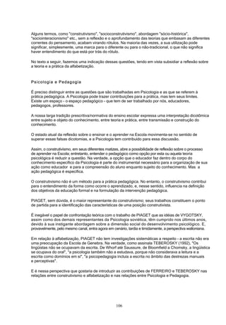 106
Alguns termos, como "construtivismo", "socioconstrutivismo", abordagem "sócio-histórica",
"sociointeracionismo" etc., sem a reflexão e o aprofundamento das teorias que embasam as diferentes
correntes do pensamento, acabam virando rótulos. Na maioria das vezes, a sua utilização pode
significar, simplesmente, uma marca para o diferente ou para o não-tradicional, o que não significa
haver entendimento do que está por trás do rótulo.
No texto a seguir, fazemos uma indicação dessas questões, tendo em vista subsidiar a reflexão sobre
a teoria e a prática da alfabetização.
Psicologia e Pedagogia
É preciso distinguir entre as questões que são trabalhadas em Psicologia e as que se referem à
prática pedagógica. A Psicologia pode trazer contribuições para a prática, mas tem seus limites.
Existe um espaço - o espaço pedagógico - que tem de ser trabalhado por nós, educadores,
pedagogos, professores.
A nossa larga tradição prescritiva/normativa do ensino escolar expressa uma interpretação dicotômica
entre sujeito e objeto do conhecimento, entre teoria e prática, entre transmissão e construção do
conhecimento.
O estado atual da reflexão sobre o ensinar e o aprender na Escola movimenta-se no sentido de
superar essas falsas dicotomias, e a Psicologia tem contribuído para essa discussão.
Assim, o construtivismo, em seus diferentes matizes, abre a possibilidade de reflexão sobre o processo
de aprender na Escola; entretanto, entender o pedagógico como opção por esta ou aquela teoria
psicológica é reduzir a questão. Na verdade, a opção que o educador faz dentro do corpo do
conhecimento específico da Psicologia é parte do instrumental necessário para a organização de sua
ação como educador e para a compreensão do aluno enquanto sujeito do conhecimento. Mas a
ação pedagógica é específica.
O construtivismo não é um método para a prática pedagógica. No entanto, o construtivismo contribui
para o entendimento da forma como ocorre o aprendizado, e, nesse sentido, influencia na definição
dos objetivos da educação formal e na formulação da intervenção pedagógica.
PIAGET, sem dúvida, é o maior representante do construtivismo; seus trabalhos constituem o ponto
de partida para a identificação das características de uma posição construtivista.
É inegável o papel de confrontação teórica com o trabalho de PIAGET que as idéias de VYGOTSKY,
assim como dos demais representantes da Psicologia soviética, têm cumprido nos últimos anos,
devido à sua instigante abordagem sobre a dimensão social do desenvolvimento psicológico. E,
provavelmente, pelo mesmo canal, entra agora em cenário, tardia e timidamente, a perspectiva walloniana.
Em relação à alfabetização, PIAGET não tem investigações sistemáticas a respeito - a escrita não era
uma preocupação da Escola de Genebra. Na verdade, como assinala TEBEROSKY (1992), "Os
lingüistas não se ocupavam da escrita. De Whorf até Saussure, de Bloomfield a Chomsky, a lingüística
se ocupava do oral", "a psicologia também não a estudava, porque não considerava a leitura e a
escrita como domínios em si", "a psicopedagogia incluía a escrita no âmbito das destrezas manuais
e perceptivas".
E é nessa perspectiva que gostaria de introduzir as contribuições de FERREIRO e TEBEROSKY nas
relações entre construtivismo e alfabetização e nas relações entre Psicologia e Pedagogia.
 