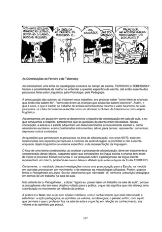 107
As Contribuições de Ferreiro e de Teberosky
Ao introduzirem uma linha de investigação evolutiva no campo da escrita, FERREIRO e TEBEROSKY
trazem a possibilidade de melhor se entender a questão específica da escrita, até então ausente das
pesquisas feitas pela Linguística, pela Psicologia, pela Pedagogia.
A preocupação das autoras, ao iniciarem seus trabalhos, era procurar saber "como lêem as crianças
que ainda não sabem ler", "como escrevem as crianças que ainda não sabem escrever". Assim, o
que é novo, o que é inédito no trabalho de ambas-reconhecendo mesmo o valor heurístico de suas
pesquisas - é o fato de trazerem a escrita como um domínio evolutivo, de tratarem-na como objeto
lingüístico.
Ao pensarmos um pouco em como se desenvolvia o trabalho de alfabetização em sala de aula, e no
que achávamos a respeito, percebemos que as questões da escrita eram resvaladas. Nessa
concepção, a leitura e a escrita adquiriram um desenvolvimento exclusivamente escolar e, como
assinaturas escolares, eram consideradas instrumentais, isto é, para pensar, representar, comunicar,
expressar outros conteúdos.
As questões que permeavam as pesquisas na área de alfabetização, nos anos 60/70, estavam
relacionadas aos aspectos perceptuais e motores da aprendizagem, à prontidão e não à escrita
enquanto objeto linguístico ou sistema específico: o da representação da linguagem.
O foco de uma teoria construtivista, ao analisar o processo de alfabetização, deve ser exatamente a
compreensão desse objeto, buscando saber que concepções de língua escrita a criança tem antes
de iniciar o processo formal na Escola. E as pesquisas sobre a psicogênese da língua escrita
representam um marco, podendo-se mesmo falarem alfabetização antes e depois de Emilia FERREIRO.
Certamente, o resultado dessas investigações trouxe uma preocupação para a Escola, na medida
em que elas provocaram um movimento: o de repensar as metodologias utilizadas. Porém, quando
lemos a Psicogênese da Língua Escrita, observamos que não existe ali nenhuma prescrição pedagógica
em termos de um trabalho na sala de aula.
Não adianta ler a Psicogênese... e dizer: "agora eu posso fazer um trabalho na sala de aula", porque
a psicogênese não tem esse objetivo voltado para a prática, o que não significa que não ofereça uma
contribuição no movimento de reflexão da prática.
A prática é o fazer; tem a ver com o fazer cotidiano, com o conhecimento que está relacionado a
este fazer: a ação pedagógica, as opiniões, os valores, as ideologias; o pensar; enfim, com aquilo
que permeia o que o professor faz na sala de aula e o que faz em relação ao conhecimento, aos
valores e às opiniões que possui.
 