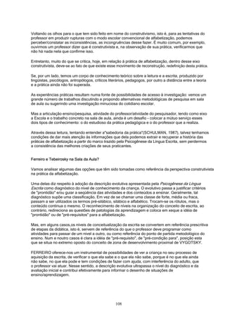 108
Voltando os olhos para o que tem sido feito em nome do construtivismo, isto é, para as tentativas do
professor em produzir rupturas com o modo escolar convencional de alfabetização, podemos
perceber/constatar as inconsistências, as incongruências desse fazer. É muito comum, por exemplo,
ouvirmos um professor dizer que é construtivista e, na observação de sua prática, verificarmos que
não há nada nela que confirme isso.
Entretanto, muito do que se critica, hoje, em relação à prática de alfabetização, dentro desse eixo
construtivista, deve-se ao fato de que existe esse movimento de reconstrução, redefinição desta prática.
Se, por um lado, temos um corpo de conhecimento teórico sobre a leitura e a escrita, produzido por
lingüistas, psicólogos, antropólogos, críticos literários, pedagogos, por outro a distância entre a teoria
e a prática ainda não foi superada.
As experiências práticas resultam numa fonte de possibilidades de acesso à investigação: vemos um
grande número de trabalhos discutindo e propondo alternativas metodológicas de pesquisa em sala
de aula ou sugerindo uma investigação minuciosa do cotidiano escolar.
Mas a articulação ensino/pesquisa, atividade do professor/atividade do pesquisador, tendo como eixo
a Escola e o trabalho concreto na sala de aula, ainda é um desafio - colocar a mútuo serviço esses
dois tipos de conhecimento: o do estudioso da prática pedagógica e o do professor que a realiza.
Através dessa leitura, tentando entender a"sabedoria da prática"(SCHULMAN, 1987), talvez tenhamos
condições de dar mais atenção às informações que dela podemos extrair e recuperar a história das
práticas de alfabetização a partir do marco trazido pela Psicogênese da Língua Escrita, sem perdermos
a consistência das melhores criações de seus praticantes.
Ferreiro e Tebeirosky na Sala da Aula?
Vamos analisar algumas das opções que têm sido tomadas como referência da perspectiva construtivista
na prática da alfabetização.
Uma delas diz respeito à adoção da descrição evolutiva apresentada pela Psicogênese da Língua
Escrita como diagnóstico do nível de conhecimento da criança. O evolutivo passa a justificar critérios
de "prontidão" e/ou guiar a seqüência das atividades e dos conteúdos a ensinar. Geralmente, tal
diagnóstico supõe uma classificação. Em vez de se chamar uma classe de forte, média ou fraca,
passam a ser utilizados os termos pré-silábico, silábico e alfabético. Trocam-se os rótulos, mas o
conteúdo continua o mesmo. O reconhecimento de níveis na organização do conceito de escrita, ao
contrário, redireciona as questões de patologias da aprendizagem e coloca em xeque a idéia de
"prontidão" ou de "pré-requisitos" para a alfabetização.
Mas, em alguns casos,os níveis de conceitualização da escrita se convertem em referência prescritiva
de etapas da didática, isto é, servem de referência do que o professor deve programar como
atividades para passar de um nível a outro, ou como referência do ponto de partida metodológico do
ensino. Num e noutro casos é clara a idéia de "pré-requisito", de "pré-condição para", posição esta
que se situa no extremo oposto do conceito de zona de desenvolvimento proximal de VYGOTSKY.
FERREIRO oferece-nos um instrumental de possibilidades de ver a criança no seu processo de
aquisição da escrita, de verificar o que ela sabe e o que ela não sabe, porque é no que ela ainda
não sabe, no que ela pode e tem condições de fazer com ajuda, com interferência do adulto, que
o professor vai atuar. Nesse sentido, a descrição evolutiva ultrapassa o nível do diagnóstico e da
avaliação inicial e contribui efetivamente para informar o desenho de situações de
ensino/aprendizagem.
 