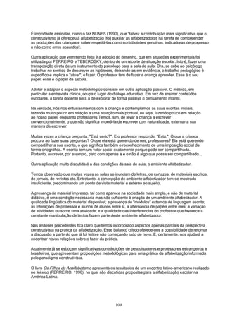 109
É importante assinalar, como o faz NUNES (1990), que "talvez a contribuição mais significativa que o
construtivismo já ofereceu à alfabetização [foi] auxiliar as alfabetizadoras na tarefa de compreender
as produções das crianças e saber respeitá-las como contribuições genuínas, indicadoras de progresso
e não como erros absurdos".
Outra aplicação que vem sendo feita é a adoção do desenho, que em situações experimentais foi
utilizada por FERREIRO e TEBEROSKY, dentro de um recorte de situação escolar. Isto é, fazer uma
transposição direta de um instrumento do psicólogo para a sala de aula. Ora, se cabe ao psicólogo
trabalhar no sentido de descrever as hipóteses, deixando-as em evidência, o trabalho pedagógico é
específico e implica o "atuar", o fazer. O professor tem de fazer a criança aprender. Esse é o seu
papel; esse é o papel da Escola.
Adotar e adaptar o aspecto metodológico consiste em outra aplicação possível. O método, em
particular a entrevista clínica, ocupa o lugar do diálogo educativo. Em vez de ensinar conteúdos
escolares, a tarefa docente será a de explorar de forma passiva o pensamento infantil.
Na verdade, nós nos entusiasmamos com a criança e contemplamos as suas escritas iniciais,
fazendo muito pouco em relação a uma atuação mais pontual, ou seja, fazendo pouco em relação
ao nosso papel, enquanto professores.Temos, sim, de levar a criança a escrever
convencionalmente, o que não significa impedi-la de escrever com naturalidade, externar a sua
maneira de escrever.
Muitas vezes a criança pergunta: "Está certo?". E o professor responde: "Está.". O que a criança
procura ao fazer suas perguntas? O que ela está querendo de nós, professores? Ela está querendo
compartilhar a sua escrita, o que significa também o reconhecimento de uma imposição social da
forma ortográfica. A escrita tem um valor social exatamente porque pode ser compartilhada.
Portanto, escrever, por exemplo, pato com apenas a e o não é algo que possa ser compartilhado...
Outra aplicação muito discutida é a das condições da sala de aula, o ambiente alfabetizador.
Temos observado que muitas vezes as salas se inundam de letras, de cartazes, de materiais escritos,
de jornais, de revistas etc. Entretanto, a concepção de ambiente alfabetizador tem-se mostrado
insuficiente, predominando um ponto de vista material e externo ao sujeito.
A presença de material impresso, tal como aparece na sociedade mais ampla, e não de material
didático, é uma condição necessária mas não suficiente à criação de um ambiente alfabetizador. A
qualidade lingüística do material disponível; a presença de "módulos" externos de linguagem escrita;
as interações de professor e alunos de alunos entre si, a alternância de papéis entre eles; a variação
de atividades ou sobre uma atividade; e a qualidade das interferências do professor que favorece a
constante manipulação de textos fazem parte deste ambiente alfabetizador.
Nas análises precedentes fica claro que temos incorporado aspectos apenas parciais da perspectiva
construtivista na prática da alfabetização. Esse balanço crítico oferece-nos a possibilidade de retomar
a discussão a partir do que já foi feito e não começando tudo de novo. E, certamente, nos ajudará a
encontrar novas relações sobre o fazer da prática.
Atualmente já se esboçam significativas contribuições de pesquisadores e professores estrangeiros e
brasileiros, que apresentam proposições metodológicas para uma prática da alfabetização informada
pelo paradigma construtivista.
O livro Os Filhos do Analfabetismo apresenta os resultados de um encontro latino-americano realizado
no México (FERREIRO, 1990), no qual são discutidas propostas para a alfabetização escolar na
América Latina.
 
