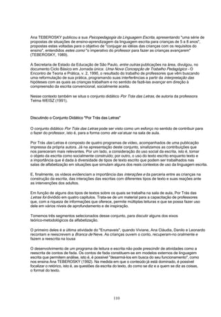 110
Ana TEBEROSKY publicou a sua Psicopedagogia da Linguagem Escrita, apresentando "uma série de
propostas de situações de ensino-aprendizagem da linguagem escrita para crianças de 5 a 8 anos",
propostas estas voltadas para o objetivo de "conjugar as idéias das crianças com os requisitos do
ensino", entendidos estes como "o imperativo do professor para fazer as crianças avançarem"
(TEBEROSKY, 1989).
A Secretaria de Estado da Educação de São Paulo, entre outras publicações na área, divulgou, no
documento Ciclo Básico em Jornada única: Uma Nova Concepção de Trabalho Pedagógico - O
Encontro de Teoria e Prática, v. 2, 1990, o resultado do trabalho de professores que vêm buscando
uma reformulação de sua prática, programando suas interferências a partir da interpretação das
hipóteses com as quais as crianças trabalham e no sentido de fazê-las avançar em direção à
compreensão da escrita convencional, socialmente aceita.
Nesse contexto também se situa o conjunto didático Por Trás das Letras, de autoria da professora
Telma WEISZ (1991).
Discutindo o Conjunto Didático "Por Trás das Letras"
O conjunto didático Por Trás das Letras pode ser visto como um esforço no sentido de contribuir para
o fazer do professor, isto é, para a forma como ele vai atuar na sala de aula.
Por Trás das Letras é composto de quatro programas de vídeo, acompanhados de uma publicação
impressa da própria autora. Já na apresentação deste conjunto, sinalizamos as contribuições que
nos pareceram mais relevantes. Por um lado, a consideração do uso social da escrita, isto é, tomar
o objeto da escrita como socialmente construído; por outro, o uso do texto escrito enquanto texto e
a importância que é dada à diversidade de tipos de texto escrito que podem ser trabalhados nas
salas de alfabetização em situações que simulam alguns dos reais contextos de uso da linguagem escrita.
E, finalmente, os vídeos evidenciam a importância das interações e da parceria entre as crianças na
construção da escrita, das interações das escritas com diferentes tipos de texto e suas reações ante
as intervenções dos adultos.
Em função de alguns dos tipos de textos sobre os quais se trabalha na sala de aula, Por Trás das
Letras foi dividido em quatro capítulos. Trata-se de um material para a capacitação de professores
que, com a riqueza de informações que oferece, permite múltiplas leituras e que se possa fazer uso
dele em vários níveis de aprofundamento e de inspiração.
Tomemos três segmentos selecionados desse conjunto, para discutir alguns dos eixos
teórico-metodológicos da alfabetização.
O primeiro deles é a última atividade do "Erumaveis", quando Viviane, Ana Cláudia, Danilo e Leonardo
recontam e reescrevem a Branca de Neve. As crianças ouvem o conto, recuperam-no oralmente e
fazem a reescrita na lousa
O desenvolvimento de um programa de leitura e escrita não pode prescindir de atividades como a
reescrita de contos de fada. Os contos de fada constituem-se em modelos externos de linguagem
escrita que permitem análise, isto é, é possível "desarmá-los em busca do seu funcionamento", como
nos ensina Ana TEBEROSKY (1992). Na medida em que o conteúdo já está dominado, é possível
focalizar o retórico, isto é, as questões da escrita do texto, do como se diz e a quem se diz as coisas,
o formal do texto.
 