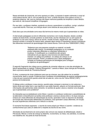 111
Nessa atividade de (re)escrita, tal como aparece no vídeo, a proposta é repetir oralmente o conto tal
como estava escrito, isto é, com as palavras do "livro", e tentar escrever como estava no livro. E
podemos observar, até, que as crianças não fazem nenhuma questão de simplificar o texto literário
que está ali, não buscam simplificar a linguagem.
Por seu lado, o professor interfere, ajudando os alunos a aprenderem a modificar, corrigir, substituir
o que está escrito. Para isso, as crianças atuam como leitoras de seus próprios textos.
Está claro que uma atividade como essa não termina do mesmo modo que é apresentada no vídeo.
A intervenção pedagógica se dá em diferentes momentos e em muitas direções: desde a análise
coletiva do texto-fonte, consulta posterior ao texto-fonte, escrita individual com ou sem ajuda do
professor ou de outra criança, leitura do escrito, revisão do texto, edição final, até a releitura, para
possível revisão e correção do mesmo texto, passado algum tempo.O importante é termos consciência
dos diferentes momentos de aprendizagem dos nossos alunos. Como diz Ana TEBEROSKY (1992):
"Sabemos que uma pequena variação no material, na tarefa
realizada pela criança, na estratégia pedagógica ou no conteúdo
produz respostas diferentes ou respostas resistentes à
mudança. A modificação ou a resistência são sempre
indicadoras de que alguma coisa funciona de determinada
maneira: na cabeça do professor, na cabeça da criança ou na
própria situação. Porém, já sabemos que o fazer pedagógico
consiste na mudança permanente de estratégias para conseguir
os objetivos da aprendizagem".
O segundo fragmento dos vídeos que eu gostaria de comentar refere-se a uma das atividades de
leitura apresentada no capítulo "Falando Devagarinho". Leandro e Nilson, duas crianças de Pré-escola,
lêem a primeira estrofe de "Pombinha Branca".
O ritmo, a presença de rimas colaboram para que as crianças, que não sabem ler no sentido
convencional, leiam a canção. Evidenciar para o professor as possibilidades de explorar pedagogicamente
o fato de que é possível ler quando ainda não se sabe ler, como nos diz Telma WEISZ (1991),
parece-me fundamental.
O diálogo entre o professor e seus alunos, quando estes começam a escrever e a ler palavras e
textos ainda sem saber bem o que significa o que estão fazendo, adquire um formato particular. Que
informações são pertinentes neste momento, no sentido de ajudar o aluno a resolver uma situação
que é apresentada como problema?
As interações que se estabelecem entre Nilson, Leandro e o professor evidenciam a possibilidade de
se alternarem e diversificarem as tarefas entre professor e alunos e alunos entre si. As duas crianças,
embora em níveis diferentes de interpretação da escrita, aprendem muito no decorrer da atividade,
em função das intervenções deliberadas do professor; mas aprendem coisas diferentes, em função
de suas experiências anteriores com a leitura e a escrita.
O momento final desse segmento - a escrita do nome próprio por Nilson e Leandro - evidencia os
conhecimentos que cada um deles tem a respeito da escrita do seu nome.
Atividades de escrita/ensino do nome próprio são comuns nas classes de alfabetização, desde a
Pré-escola. Marcar o nome da criança no desenho, na lancheira, na mesa, nos utenslios, no avental,
nos trabalhos etc. faz parte do ritual da Escola.
 