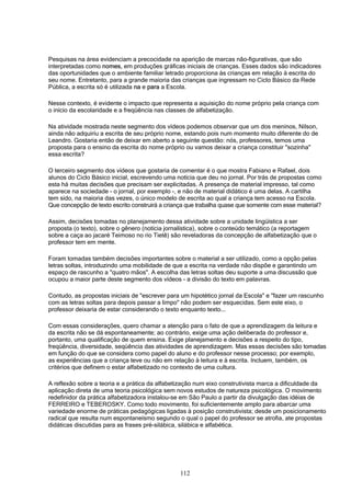 112
Pesquisas na área evidenciam a precocidade na aparição de marcas não-figurativas, que são
interpretadas como nomes, em produções gráficas iniciais de crianças. Esses dados são indicadores
das oportunidades que o ambiente familiar letrado proporciona às crianças em relação à escrita do
seu nome. Entretanto, para a grande maioria das crianças que ingressam no Ciclo Básico da Rede
Pública, a escrita só é utilizada na e para a Escola.
Nesse contexto, é evidente o impacto que representa a aquisição do nome próprio pela criança com
o início da escolaridade e a freqüência nas classes de alfabetização.
Na atividade mostrada neste segmento dos vídeos podemos observar que um dos meninos, Nilson,
ainda não adquiriu a escrita de seu próprio nome, estando pois num momento muito diferente do de
Leandro. Gostaria então de deixar em aberto a seguinte questão: nós, professores, temos uma
proposta para o ensino da escrita do nome próprio ou vamos deixar a criança constituir "sozinha"
essa escrita?
O terceiro segmento dos vídeos que gostaria de comentar é o que mostra Fabiano e Rafael, dois
alunos do Ciclo Básico inicial, escrevendo uma notícia que deu no jornal. Por trás de propostas como
esta há muitas decisões que precisam ser explicitadas. A presença de material impresso, tal como
aparece na sociedade - o jornal, por exemplo -, e não de material didático é uma delas. A cartilha
tem sido, na maioria das vezes, o único modelo de escrita ao qual a criança tem acesso na Escola.
Que concepção de texto escrito construirá a criança que trabalha quase que somente com esse material?
Assim, decisões tomadas no planejamento dessa atividade sobre a unidade lingüística a ser
proposta (o texto), sobre o gênero (notícia jornalística), sobre o conteúdo temático (a reportagem
sobre a caça ao jacaré Teimoso no rio Tietê) são reveladoras da concepção de alfabetização que o
professor tem em mente.
Foram tomadas também decisões importantes sobre o material a ser utilizado, como a opção pelas
letras soltas, introduzindo uma mobilidade de que a escrita na verdade não dispõe e garantindo um
espaço de rascunho a "quatro mãos". A escolha das letras soltas deu suporte a uma discussão que
ocupou a maior parte deste segmento dos vídeos - a divisão do texto em palavras.
Contudo, as propostas iniciais de "escrever para um hipotético jornal da Escola" e "fazer um rascunho
com as letras soltas para depois passar a limpo" não podem ser esquecidas. Sem este eixo, o
professor deixaria de estar considerando o texto enquanto texto...
Com essas considerações, quero chamar a atenção para o fato de que a aprendizagem da leitura e
da escrita não se dá espontaneamente; ao contrário, exige uma ação deliberada do professor e,
portanto, uma qualificação de quem ensina. Exige planejamento e decisões a respeito do tipo,
freqüência, diversidade, seqüência das atividades de aprendizagem. Mas essas decisões são tomadas
em função do que se considera como papel do aluno e do professor nesse processo; por exemplo,
as experiências que a criança teve ou não em relação à leitura e à escrita. Incluem, também, os
critérios que definem o estar alfabetizado no contexto de uma cultura.
A reflexão sobre a teoria e a prática da alfabetização num eixo construtivista marca a dificuldade da
aplicação direta de uma teoria psicológica sem novos estudos de natureza psicológica. O movimento
redefinidor da prática alfabetizadora instalou-se em São Paulo a partir da divulgação das idéias de
FERREIRO e TEBEROSKY. Como todo movimento, foi suficientemente amplo para abarcar uma
variedade enorme de práticas pedagógicas ligadas à posição construtivista; desde um posicionamento
radical que resulta num espontaneísmo segundo o qual o papel do professor se atrofia, ate propostas
didáticas discutidas para as frases pré-silábica, silábica e alfabética.
 