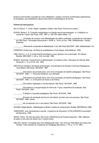 113
Embora controvertida a questão do "como alfabetizar", existem inúmeras contribuições significativas,
já divulgadas, que estabelecem alguns eixos teórico-metodológicos de escrita.
Referências Bibliográficas
DE LA TAILLE, Y., et alii. Piaget, Vygotsky e Wallon. São Paulo: Summus (no prelo).
DURAN, Marlia C. G. O desafio metodológico na relação ensino-aprendizagem. In: A didática e a
escola de 1º grau. São Paulo: FDE, 1991. p. 150-158. (Série Idéias, 11).
__________.O desafio de construir uma alfabetização de melhor qualidade: a proposta do ciclo básico
em São Paulo. Tecnologia Educacional, n. 95/96, p. 19-24, jul./out. 1990. (Alfabetização - Edição
Especial).
__________.Retomando a proposta de alfabetização. 2.ed. São Paulo:SE/CENP, 1986. (Alfabetização,1-2).
FERREIRO, Emilia (org). Os filhos do analfabetismo. Porto Alegre: Artes Médicas, 1990.
LIMA, Elvira C. A. S. O conhecimento psicológico e suas relações com a educação. Em Aberto,
Brasília, MEC/INEP, n. 48. p. 3-24, out./dez. 1990.
NUNES, Terezinha. Construtivismo e alfabetização: um balanço crítico. Educação em Revista, Belo
Horizonte, n. 12, p.33-43, dez. 1990.
SÃO PAULO (Estado). Secretaria da Educação. Coordenadoria de Estudos e Normas Pedagógicas.
Ciclo Básico. São Paulo: SE/CENP, 1987.
_________.Ciclo básico em jornada única: uma nova concepção de trabalho pedagógico. São Paulo:
SE/CENP, 1988. v. 1. Recursos Didáticos: sua utilização.
_________.Ciclo básico em jornada única: uma nova concepção de trabalho pedagógico. São Paulo:
SE/CENP, 1990. v. 2. O Encontro da Teoria e da Prática.
_________.Ciclo básico: legislação e normas básicas. São Paulo: SE/CENP, 1988.
_________.Ciclo básico e a reorganização do ensino de 1º grau: sistemática da avaliação. São
Paulo: SE/CENP, 1987.
_________.A direção e a questão pedagógica. São Paulo: SE/CENP, 1988.
_________.Encontro de orientação técnica de ciclo básico: jornada única em processo. São Paulo:
SE/CENP, 1988. mimeo.
_________.Isto se aprende com o ciclo básico. São Paulo: SE/CENP, 1986.
SOARES, Magda Becker. Alfabetização no Brasil: o estado do conhecimento. Brasília: INEP/REDUC,1989.
TEBEROSKY, Ana. Aprendiendo a escribir. Cuadernos de Educación, 8, ICE–HORSORI-Universidad
de Barcelona, 1992.
WEISZ, Telma. Por trás das letras. São Paulo: FDE/Diretoria de Projetos Especiais, 1992. (Material
de apoio a uma série de vídeos com o mesmo título).
WELLES, Gordon. Condições para uma alfabetização total. Trad. livre por Yêda Maria da Costa Lima
Varlotta. Texto extraído de Cuadernos de Pedagogia Barcelona, n. 179, p. 11-15, 1990.
 