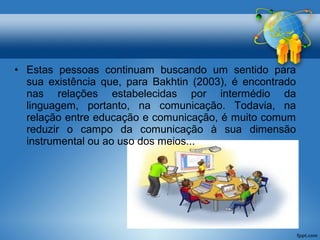 • Estas pessoas continuam buscando um sentido para 
sua existência que, para Bakhtin (2003), é encontrado 
nas relações estabelecidas por intermédio da 
linguagem, portanto, na comunicação. Todavia, na 
relação entre educação e comunicação, é muito comum 
reduzir o campo da comunicação à sua dimensão 
instrumental ou ao uso dos meios... 
 