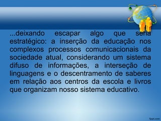 ...deixando escapar algo que seria 
estratégico: a inserção da educação nos 
complexos processos comunicacionais da 
sociedade atual, considerando um sistema 
difuso de informações, a interseção de 
linguagens e o descentramento de saberes 
em relação aos centros da escola e livros 
que organizam nosso sistema educativo. 
 