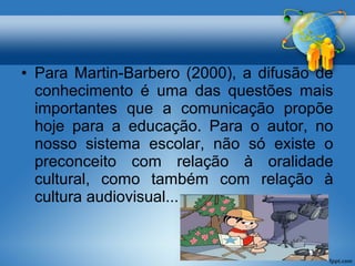• Para Martin-Barbero (2000), a difusão de 
conhecimento é uma das questões mais 
importantes que a comunicação propõe 
hoje para a educação. Para o autor, no 
nosso sistema escolar, não só existe o 
preconceito com relação à oralidade 
cultural, como também com relação à 
cultura audiovisual... 
 