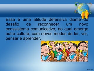 Essa é uma atitude defensiva diante do 
desafio de reconhecer um novo 
ecossistema comunicativo, no qual emerge 
outra cultura, com novos modos de ler, ver, 
pensar e aprender. 
 