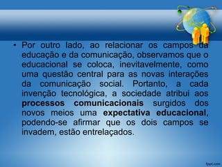 • Por outro lado, ao relacionar os campos da 
educação e da comunicação, observamos que o 
educacional se coloca, inevitavelmente, como 
uma questão central para as novas interações 
da comunicação social. Portanto, a cada 
invenção tecnológica, a sociedade atribui aos 
processos comunicacionais surgidos dos 
novos meios uma expectativa educacional, 
podendo-se afirmar que os dois campos se 
invadem, estão entrelaçados. 
 