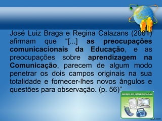 José Luiz Braga e Regina Calazans (2001) 
afirmam que “[...] as preocupações 
comunicacionais da Educação, e as 
preocupações sobre aprendizagem na 
Comunicação, parecem de algum modo 
penetrar os dois campos originais na sua 
totalidade e fornecer-lhes novos ângulos e 
questões para observação. (p. 56)” 
 