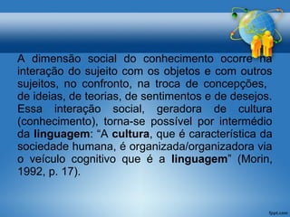 A dimensão social do conhecimento ocorre na 
interação do sujeito com os objetos e com outros 
sujeitos, no confronto, na troca de concepções, 
de ideias, de teorias, de sentimentos e de desejos. 
Essa interação social, geradora de cultura 
(conhecimento), torna-se possível por intermédio 
da linguagem: “A cultura, que é característica da 
sociedade humana, é organizada/organizadora via 
o veículo cognitivo que é a linguagem” (Morin, 
1992, p. 17). 
 