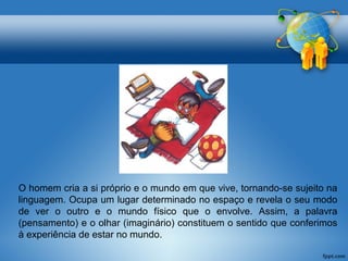 O homem cria a si próprio e o mundo em que vive, tornando-se sujeito na 
linguagem. Ocupa um lugar determinado no espaço e revela o seu modo 
de ver o outro e o mundo físico que o envolve. Assim, a palavra 
(pensamento) e o olhar (imaginário) constituem o sentido que conferimos 
à experiência de estar no mundo. 
 
