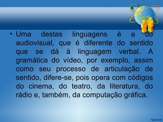 • Uma destas linguagens é a do 
audiovisual, que é diferente do sentido 
que se dá à linguagem verbal. A 
gramática do vídeo, por exemplo, assim 
como seu processo de articulação de 
sentido, difere-se, pois opera com códigos 
do cinema, do teatro, da literatura, do 
rádio e, também, da computação gráfica. 
 