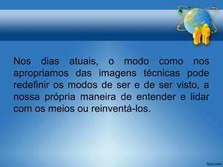 Nos dias atuais, o modo como nos 
apropriamos das imagens técnicas pode 
redefinir os modos de ser e de ser visto, a 
nossa própria maneira de entender e lidar 
com os meios ou reinventá-los. 
 