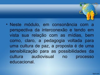 • Neste módulo, em consonância com a 
perspectiva da interconexão e tendo em 
vista sua relação com as mídias, bem 
como, claro, a pedagogia voltada para 
uma cultura de paz, a proposta é de uma 
sensibilização para as possibilidades da 
cultura audiovisual no processo 
educacional. 
 