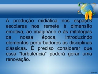 A produção midiática nos espaços 
escolares nos remete à dimensão 
emotiva, ao imaginário e às mitologias 
da nossa época, introduzindo 
elementos perturbadores às disciplinas 
clássicas. É preciso considerar que 
essa “turbulência” poderá gerar uma 
renovação. 
 