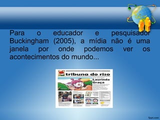 Para o educador e pesquisador 
Buckingham (2005), a mídia não é uma 
janela por onde podemos ver os 
acontecimentos do mundo... 
 