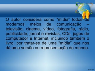 O autor considera como “mídia” todos os 
modernos meios de comunicação – 
televisão, cinema, vídeo, fotografia, rádio, 
publicidade, jornal e revistas, CDs, jogos de 
computador e Internet, incluindo também o 
livro, por tratar-se de uma “mídia” que nos 
dá uma versão ou representação do mundo. 
 