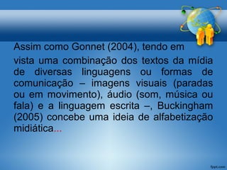 Assim como Gonnet (2004), tendo em 
vista uma combinação dos textos da mídia 
de diversas linguagens ou formas de 
comunicação – imagens visuais (paradas 
ou em movimento), áudio (som, música ou 
fala) e a linguagem escrita –, Buckingham 
(2005) concebe uma ideia de alfabetização 
midiática... 
 