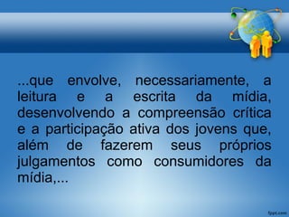...que envolve, necessariamente, a 
leitura e a escrita da mídia, 
desenvolvendo a compreensão crítica 
e a participação ativa dos jovens que, 
além de fazerem seus próprios 
julgamentos como consumidores da 
mídia,... 
 