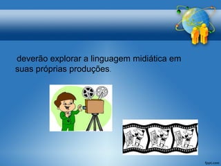 deverão explorar a linguagem midiática em 
suas próprias produções. 
 