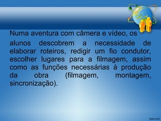 Numa aventura com câmera e vídeo, os 
alunos descobrem a necessidade de 
elaborar roteiros, redigir um fio condutor, 
escolher lugares para a filmagem, assim 
como as funções necessárias à produção 
da obra (filmagem, montagem, 
sincronização). 
 