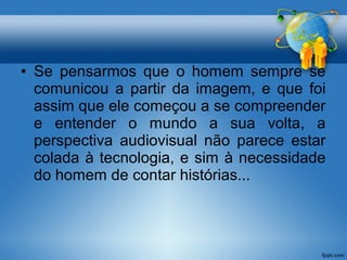 • Se pensarmos que o homem sempre se 
comunicou a partir da imagem, e que foi 
assim que ele começou a se compreender 
e entender o mundo a sua volta, a 
perspectiva audiovisual não parece estar 
colada à tecnologia, e sim à necessidade 
do homem de contar histórias... 
 