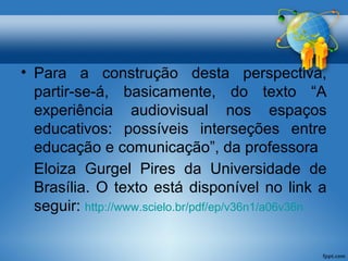 • Para a construção desta perspectiva, 
partir-se-á, basicamente, do texto “A 
experiência audiovisual nos espaços 
educativos: possíveis interseções entre 
educação e comunicação”, da professora 
Eloiza Gurgel Pires da Universidade de 
Brasília. O texto está disponível no link a 
seguir: http://www.scielo.br/pdf/ep/v36n1/a06v36n 
 