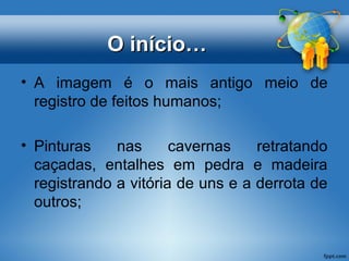OO iinníícciioo…… 
• A imagem é o mais antigo meio de 
registro de feitos humanos; 
• Pinturas nas cavernas retratando 
caçadas, entalhes em pedra e madeira 
registrando a vitória de uns e a derrota de 
outros; 
 