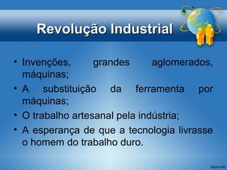 RReevvoolluuççããoo IInndduussttrriiaall 
• Invenções, grandes aglomerados, 
máquinas; 
• A substituição da ferramenta por 
máquinas; 
• O trabalho artesanal pela indústria; 
• A esperança de que a tecnologia livrasse 
o homem do trabalho duro. 
 